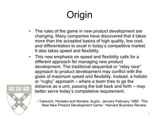 Origin The rules of the game in new product development are changing. Many companies have discovered that it takes more than the accepted basics of high quality, low cost, and differentiation to excel in today’s competitive market. It also takes speed and flexibility. This new emphasis on speed and flexibility calls for a different approach for managing new product development. The traditional sequential or “relay race” approach to product development may conflict with the goals of maximum speed and flexibility. Instead, a holistic or “rugby” approach – where a team tries to go the distance as a unit, passing the ball back and forth – may better serve today’s competetive requirement.  - Takeuchi, Hirotaka and Nonaka, Ikujiro. January-February 1986. “The New New Product Development Game.” Harvard Business Review. 