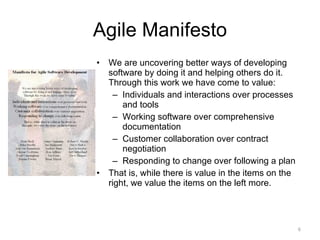 Agile Manifesto We are uncovering better ways of developing software by doing it and helping others do it. Through this work we have come to value: Individuals and interactions over processes and tools Working software over comprehensive documentation Customer collaboration over contract negotiation Responding to change over following a plan That is, while there is value in the items on the right, we value the items on the left more. 