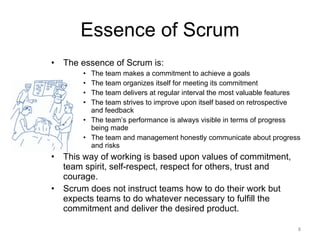 Essence of Scrum The essence of Scrum is: The team makes a commitment to achieve a goals The team organizes itself for meeting its commitment The team delivers at regular interval the most valuable features The team strives to improve upon itself based on retrospective and feedback The team’s performance is always visible in terms of progress being made The team and management honestly communicate about progress and risks This way of working is based upon values of commitment, team spirit, self-respect, respect for others, trust and courage. Scrum does not instruct teams how to do their work but expects teams to do whatever necessary to fulfill the commitment and deliver the desired product.  