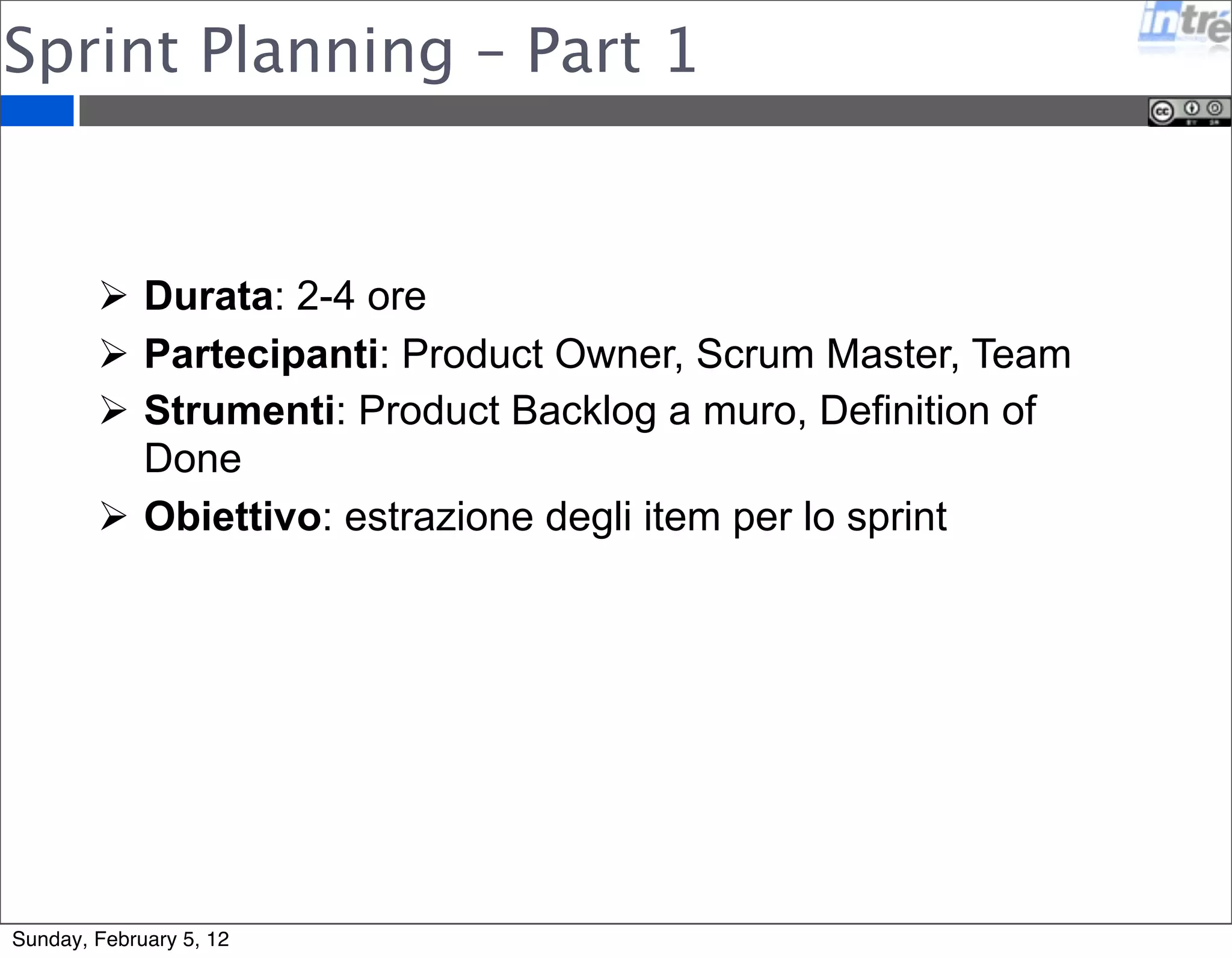 Sprint Planning – Part 1 
 Durata: 2-4 ore 
 Partecipanti: Product Owner, Scrum Master, Team 
 Strumenti: Product Backlog a muro, Definition of 
Done 
 Obiettivo: estrazione degli item per lo sprint 
Sunday, February 5, 12 
 