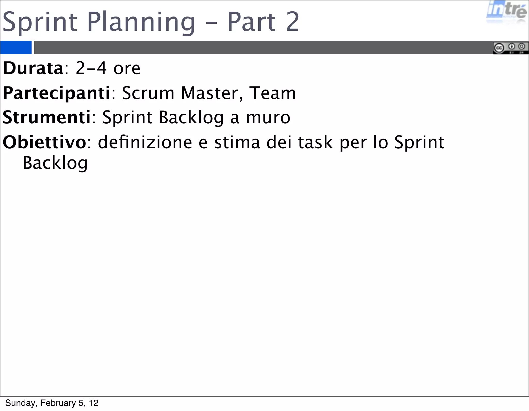 Sprint Planning – Part 2 
Durata: 2-4 ore 
Partecipanti: Scrum Master, Team 
Strumenti: Sprint Backlog a muro 
Obiettivo: definizione e stima dei task per lo Sprint 
Backlog 
Sunday, February 5, 12 
 