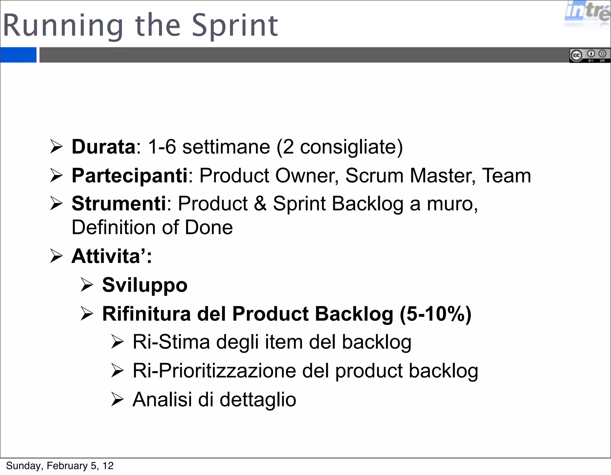 Running the Sprint 
 Durata: 1-6 settimane (2 consigliate) 
 Partecipanti: Product Owner, Scrum Master, Team 
 Strumenti: Product & Sprint Backlog a muro, 
Definition of Done 
 Attivita’: 
 Sviluppo 
 Rifinitura del Product Backlog (5-10%) 
 Ri-Stima degli item del backlog 
 Ri-Prioritizzazione del product backlog 
 Analisi di dettaglio 
Sunday, February 5, 12 
 