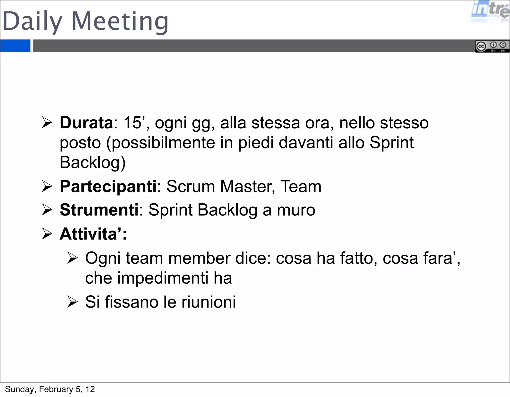 Daily Meeting 
 Durata: 15’, ogni gg, alla stessa ora, nello stesso 
posto (possibilmente in piedi davanti allo Sprint 
Backlog) 
 Partecipanti: Scrum Master, Team 
 Strumenti: Sprint Backlog a muro 
 Attivita’: 
 Ogni team member dice: cosa ha fatto, cosa fara’, 
che impedimenti ha 
 Si fissano le riunioni 
Sunday, February 5, 12 
 