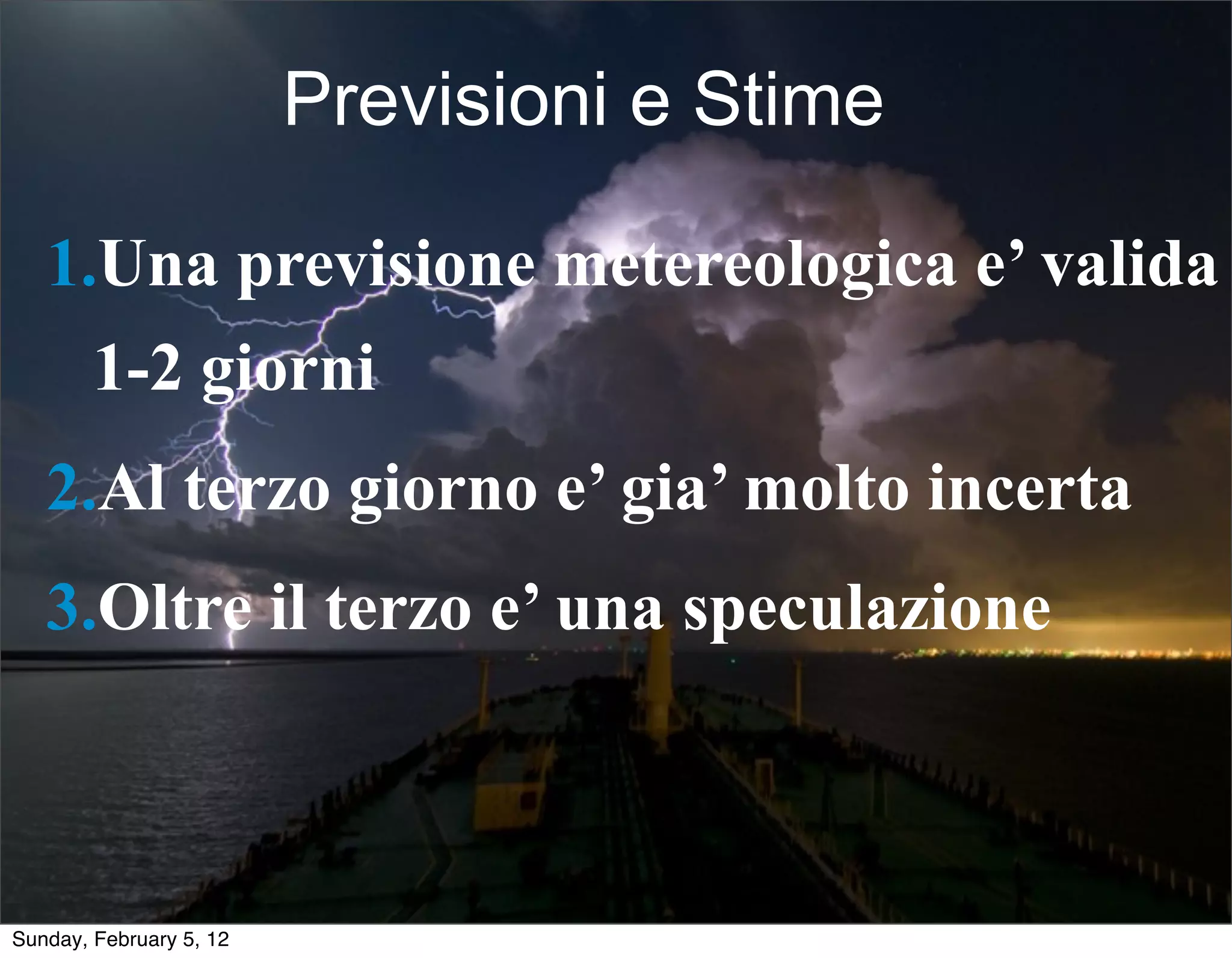 Previsioni e Stime 
1.Una previsione metereologica e’ valida 
1-2 giorni 
2.Al terzo giorno e’ gia’ molto incerta 
3.Oltre il terzo e’ una speculazione 
Sunday, February 5, 12 
 