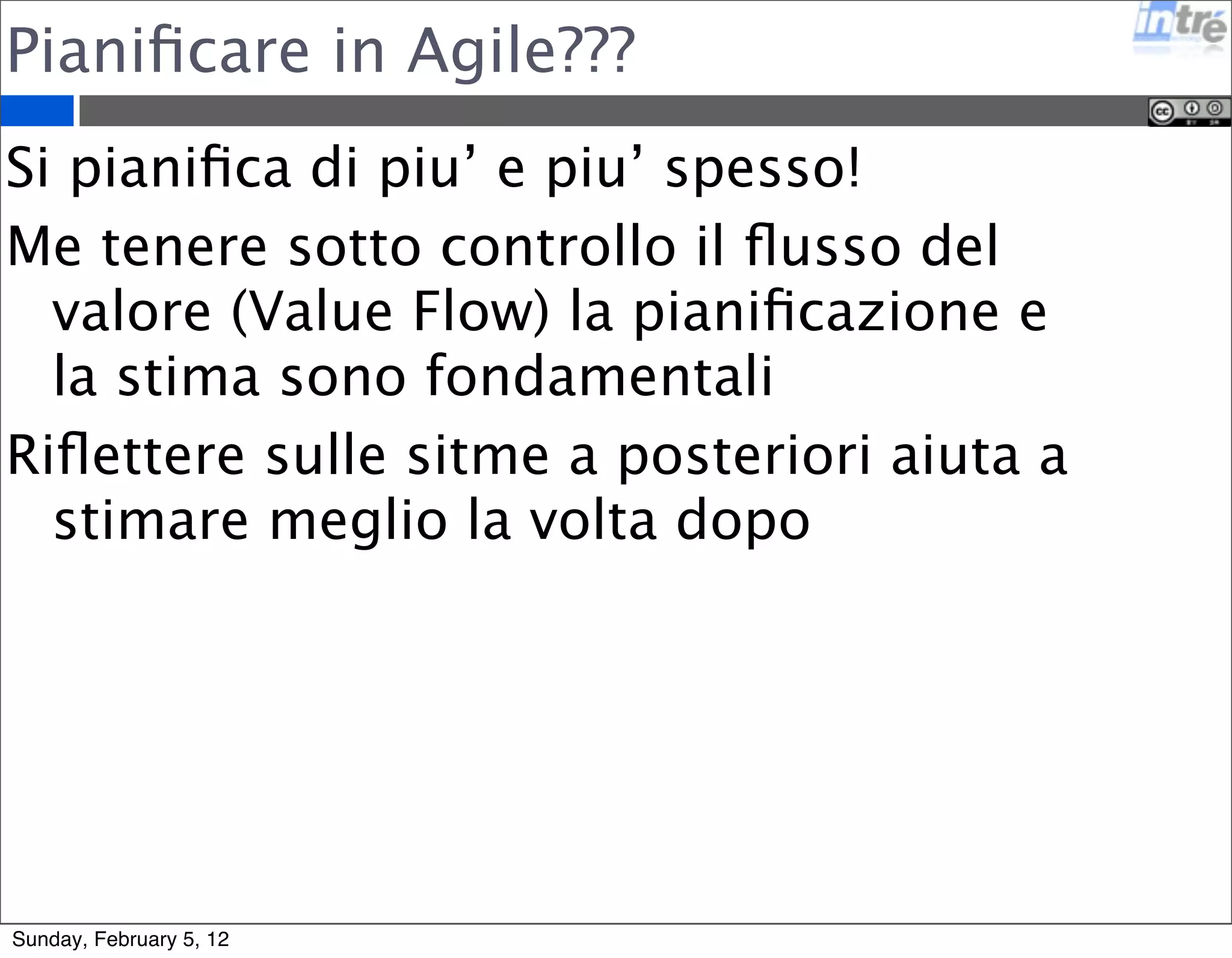 Pianificare in Agile??? 
Si pianifica di piu’ e piu’ spesso! 
Me tenere sotto controllo il flusso del 
valore (Value Flow) la pianificazione e 
la stima sono fondamentali 
Riflettere sulle sitme a posteriori aiuta a 
stimare meglio la volta dopo 
Sunday, February 5, 12 
 
