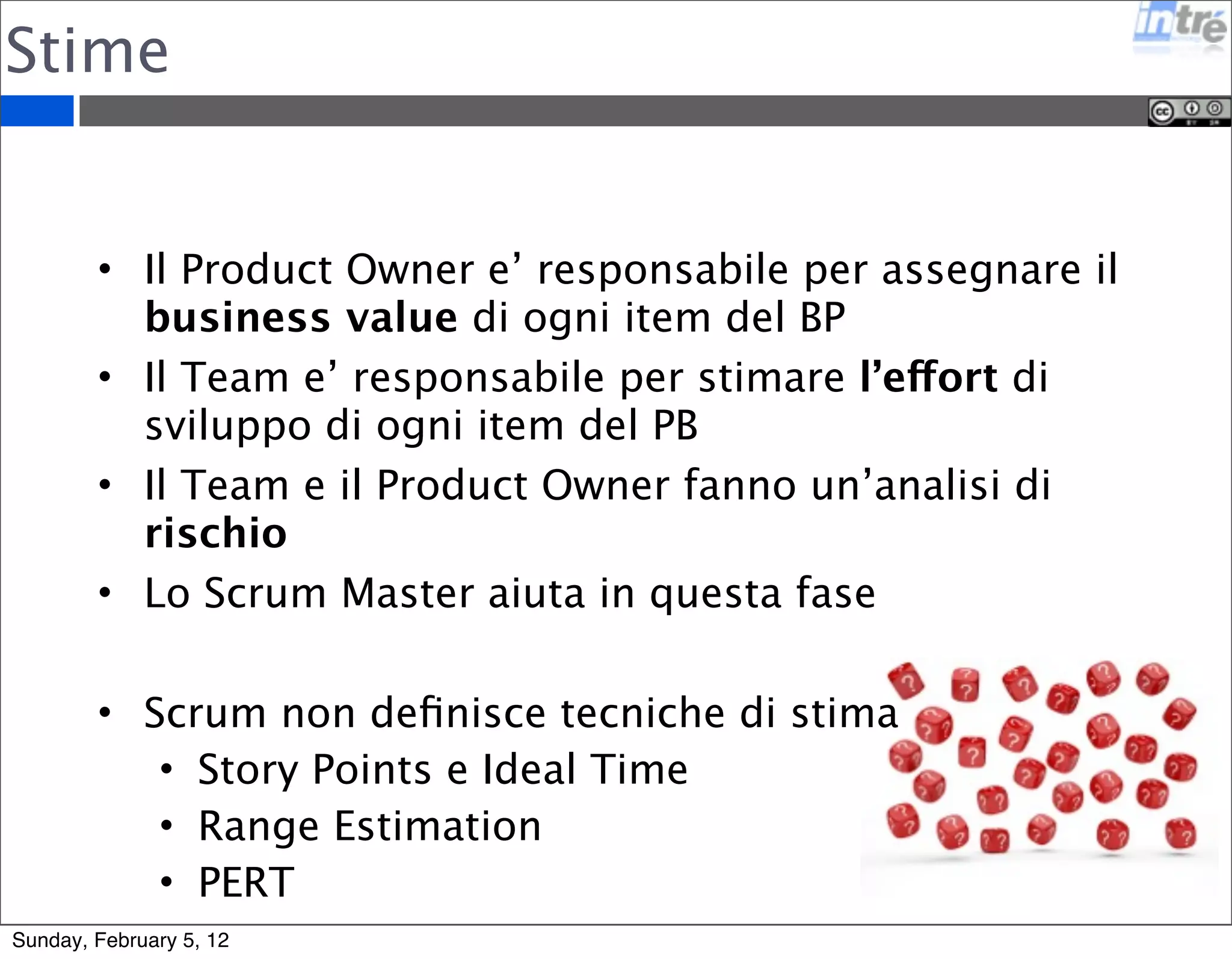 Stime 
• Il Product Owner e’ responsabile per assegnare il 
business value di ogni item del BP 
• Il Team e’ responsabile per stimare l’effort di 
sviluppo di ogni item del PB 
• Il Team e il Product Owner fanno un’analisi di 
rischio 
• Lo Scrum Master aiuta in questa fase 
• Scrum non definisce tecniche di stima 
• Story Points e Ideal Time 
• Range Estimation 
• PERT 
Sunday, February 5, 12 
 
