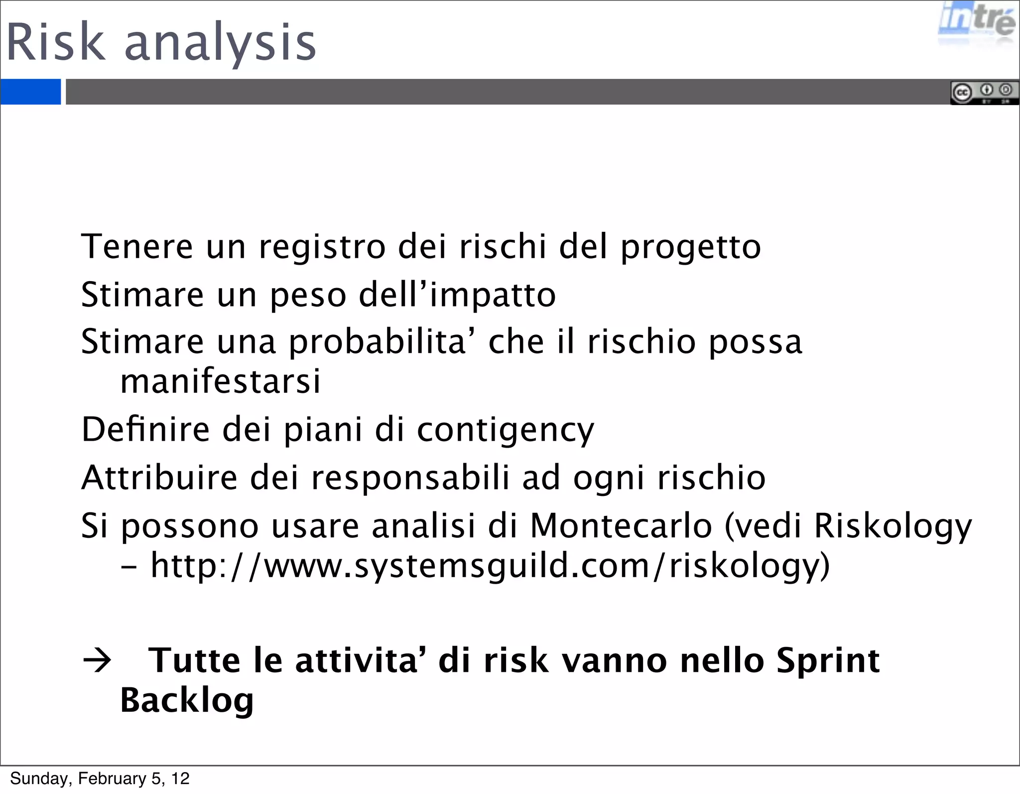 Risk analysis 
Tenere un registro dei rischi del progetto 
Stimare un peso dell’impatto 
Stimare una probabilita’ che il rischio possa 
manifestarsi 
Definire dei piani di contigency 
Attribuire dei responsabili ad ogni rischio 
Si possono usare analisi di Montecarlo (vedi Riskology 
- http://www.systemsguild.com/riskology) 
 Tutte le attivita’ di risk vanno nello Sprint 
Backlog 
Sunday, February 5, 12 
 