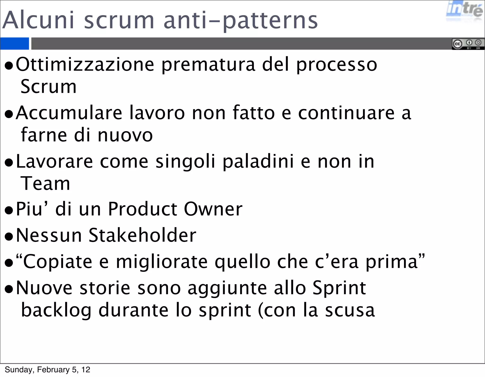 Alcuni scrum anti-patterns 
•Ottimizzazione prematura del processo 
Scrum 
•Accumulare lavoro non fatto e continuare a 
farne di nuovo 
•Lavorare come singoli paladini e non in 
Team 
•Piu’ di un Product Owner 
•Nessun Stakeholder 
•“Copiate e migliorate quello che c’era prima” 
•Nuove storie sono aggiunte allo Sprint 
backlog durante lo sprint (con la scusa 
Sunday, February 5, 12 
 