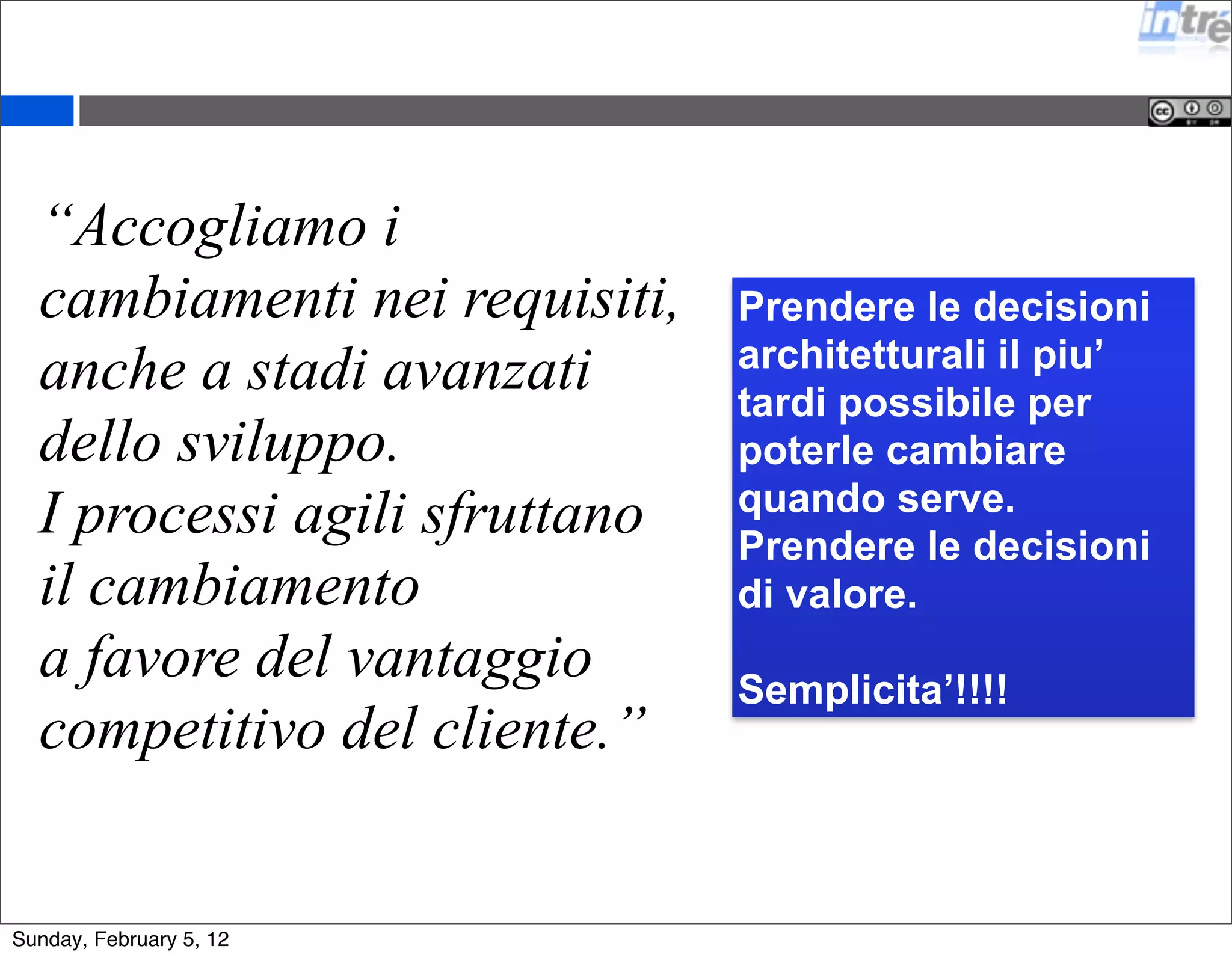 “Accogliamo i 
cambiamenti nei requisiti, 
anche a stadi avanzati 
dello sviluppo. 
I processi agili sfruttano 
il cambiamento 
a favore del vantaggio 
competitivo del cliente.” 
Prendere le decisioni 
architetturali il piu’ 
tardi possibile per 
poterle cambiare 
quando serve. 
Prendere le decisioni 
di valore. 
Semplicita’!!!! 
Sunday, February 5, 12 
 