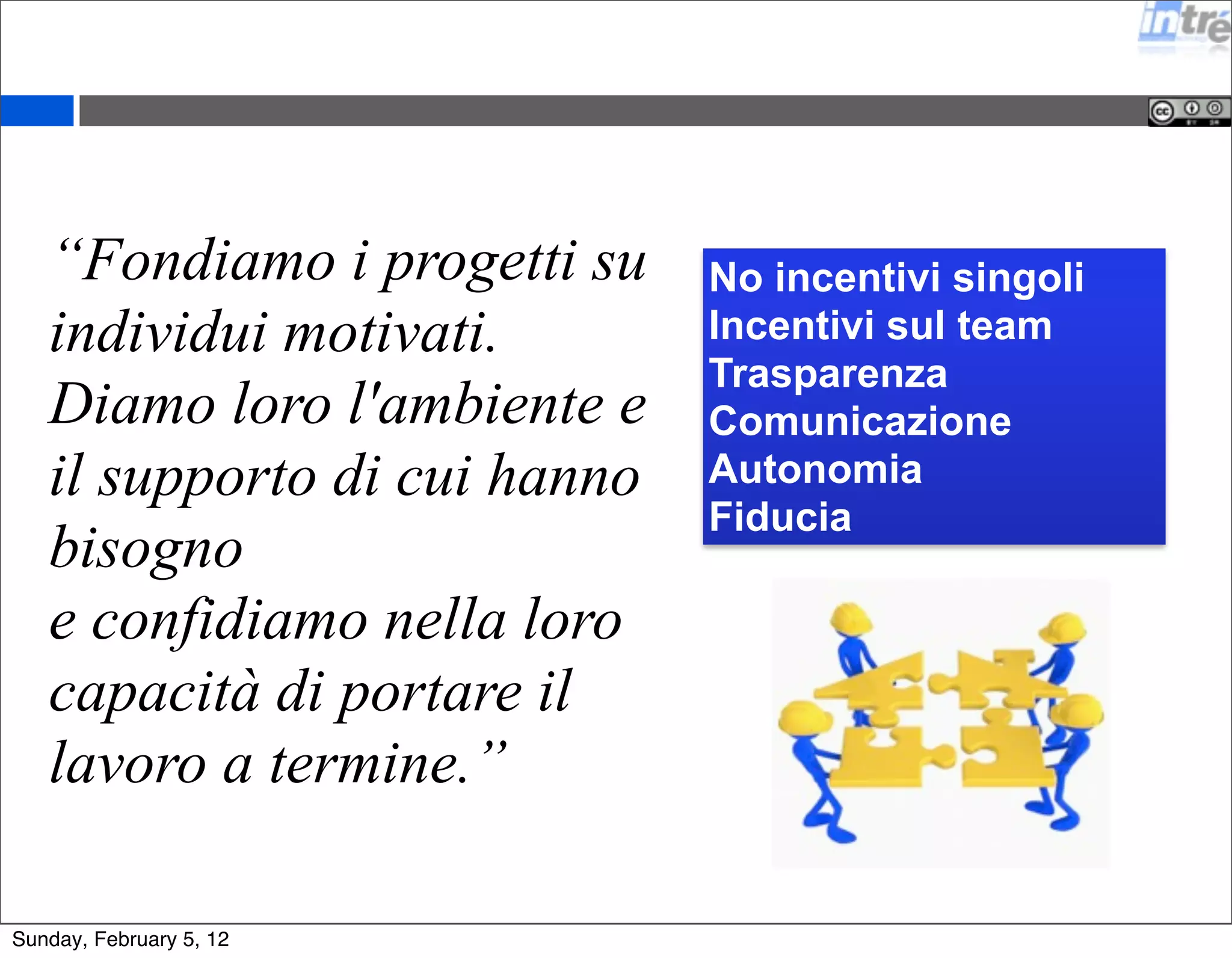 “Fondiamo i progetti su 
individui motivati. 
Diamo loro l'ambiente e 
il supporto di cui hanno 
bisogno 
e confidiamo nella loro 
capacità di portare il 
lavoro a termine.” 
No incentivi singoli 
Incentivi sul team 
Trasparenza 
Comunicazione 
Autonomia 
Fiducia 
Sunday, February 5, 12 
 