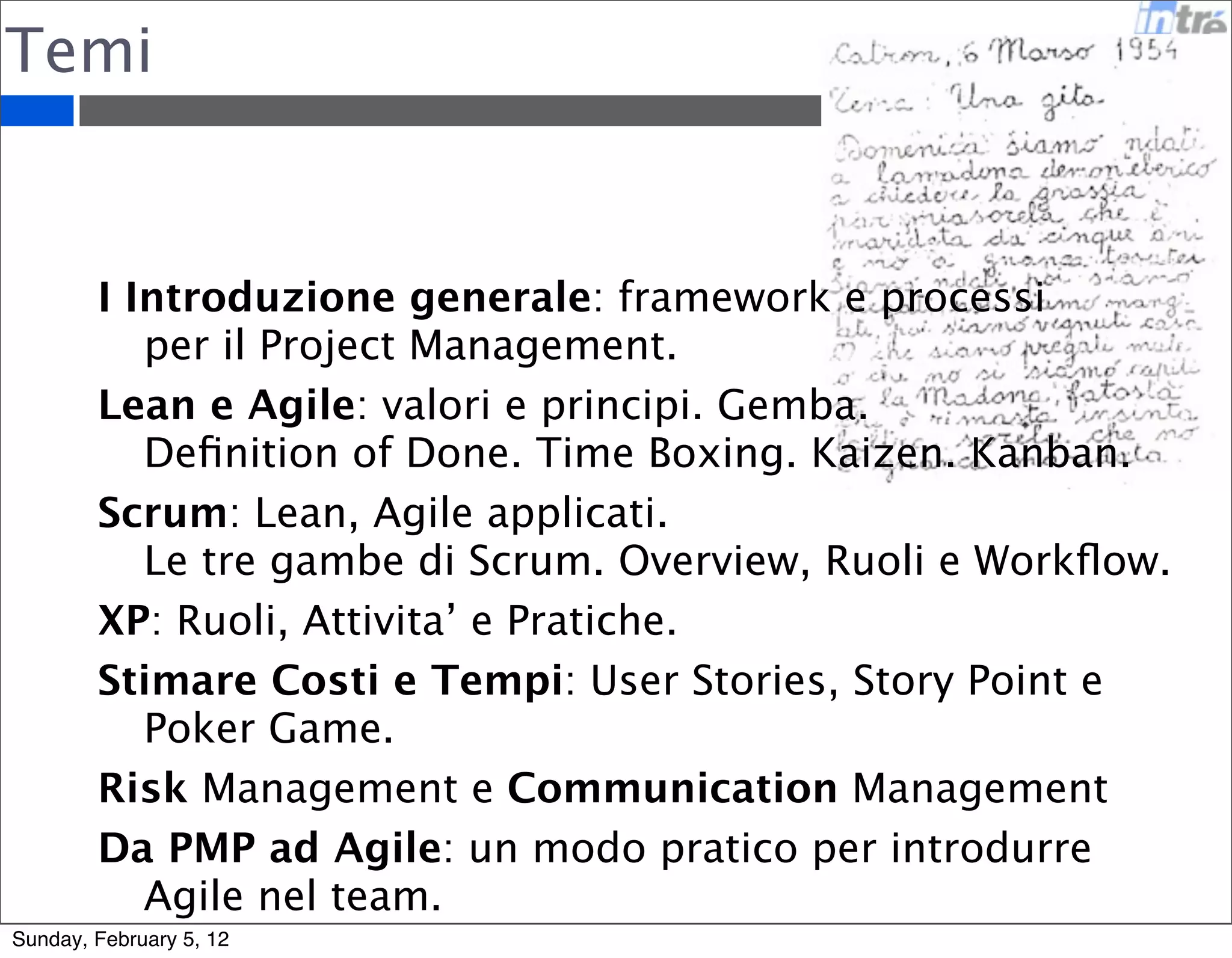 Temi 
I Introduzione generale: framework e processi 
per il Project Management. 
Lean e Agile: valori e principi. Gemba. 
Definition of Done. Time Boxing. Kaizen. Kanban. 
Scrum: Lean, Agile applicati. 
Le tre gambe di Scrum. Overview, Ruoli e Workflow. 
XP: Ruoli, Attivita’ e Pratiche. 
Stimare Costi e Tempi: User Stories, Story Point e 
Poker Game. 
Risk Management e Communication Management 
Da PMP ad Agile: un modo pratico per introdurre 
Agile nel team. 
Sunday, February 5, 12 
 