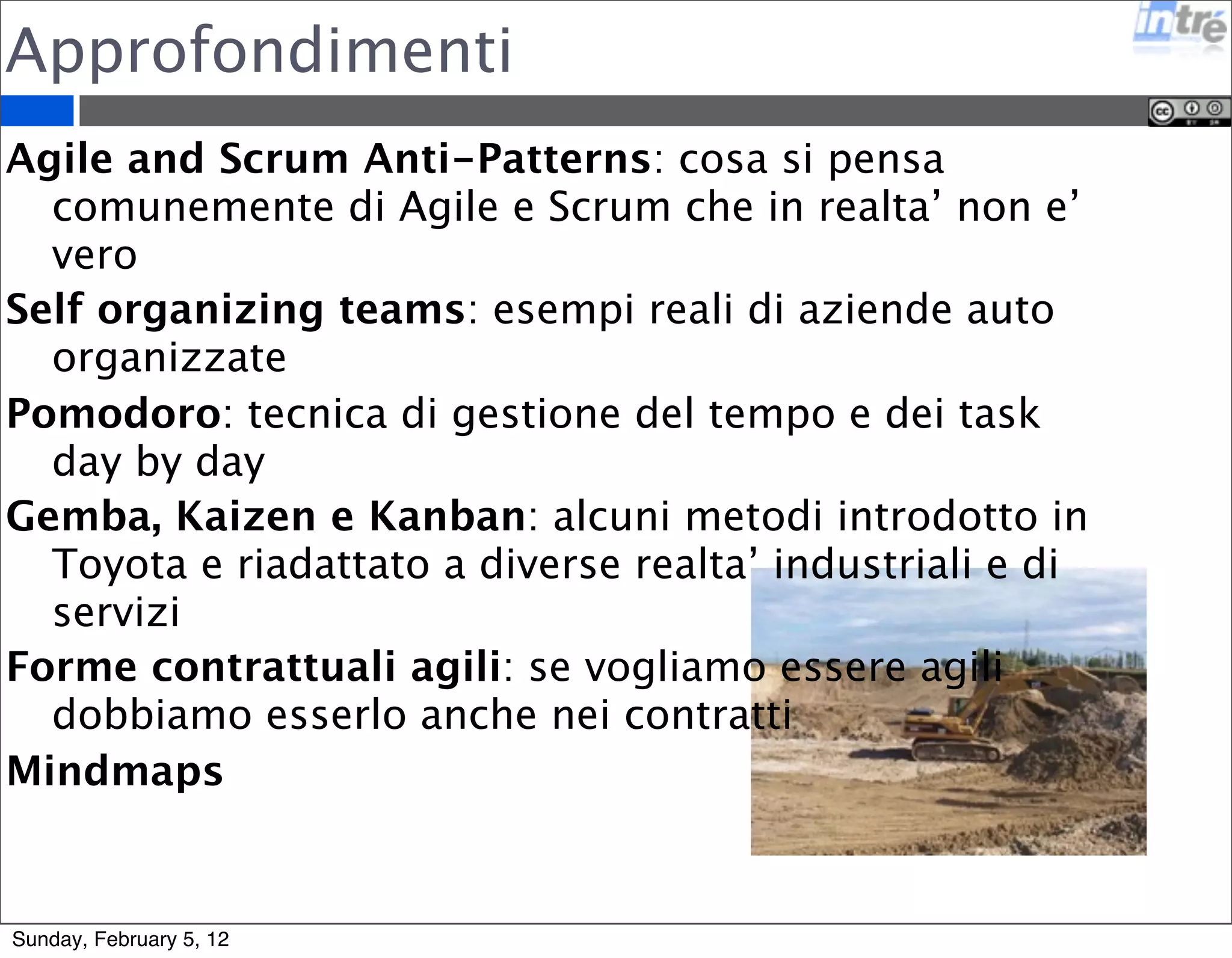 Approfondimenti 
Agile and Scrum Anti-Patterns: cosa si pensa 
comunemente di Agile e Scrum che in realta’ non e’ 
vero 
Self organizing teams: esempi reali di aziende auto 
organizzate 
Pomodoro: tecnica di gestione del tempo e dei task 
day by day 
Gemba, Kaizen e Kanban: alcuni metodi introdotto in 
Toyota e riadattato a diverse realta’ industriali e di 
servizi 
Forme contrattuali agili: se vogliamo essere agili 
dobbiamo esserlo anche nei contratti 
Mindmaps 
Sunday, February 5, 12 
 