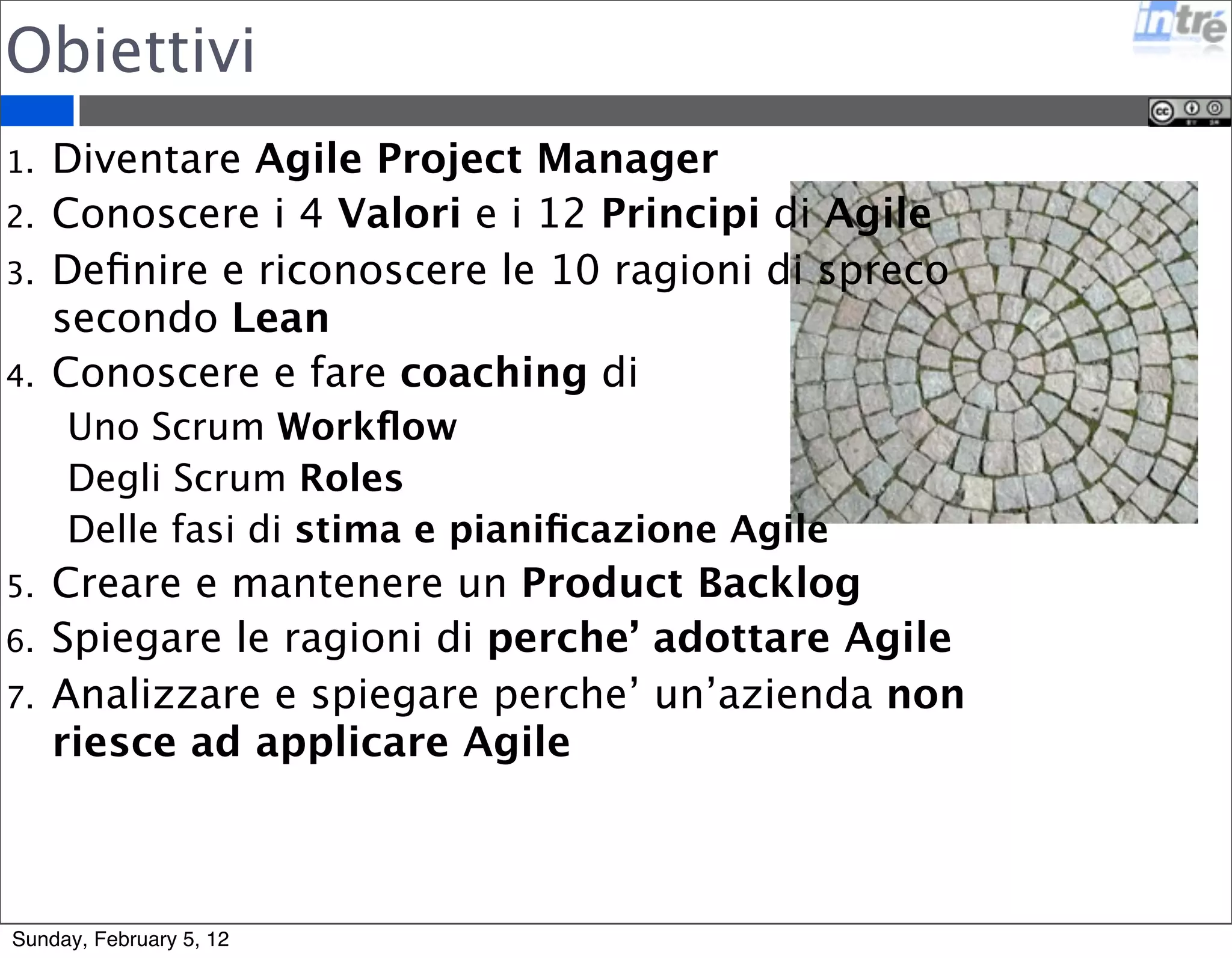 Obiettivi 
1. Diventare Agile Project Manager 
2. Conoscere i 4 Valori e i 12 Principi di Agile 
3. Definire e riconoscere le 10 ragioni di spreco 
secondo Lean 
4. Conoscere e fare coaching di 
Uno Scrum Workflow 
Degli Scrum Roles 
Delle fasi di stima e pianificazione Agile 
5. Creare e mantenere un Product Backlog 
6. Spiegare le ragioni di perche’ adottare Agile 
7. Analizzare e spiegare perche’ un’azienda non 
riesce ad applicare Agile 
Sunday, February 5, 12 
 