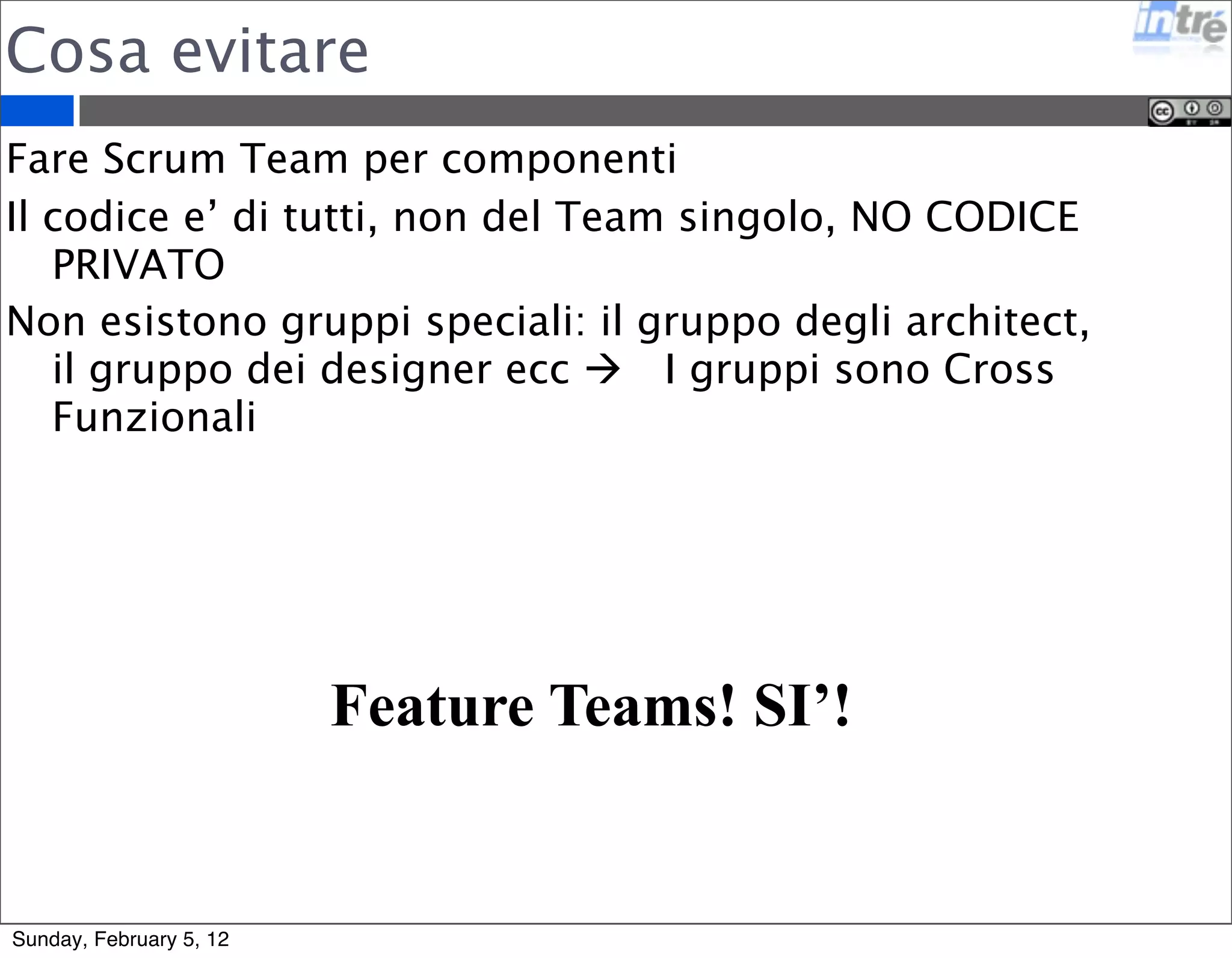 Team Virtuali 
E’ possibile applicare Scrum da remoto su team dislocati 
geograficamenti 
E’ difficile farlo funzionare 
I tools di comunicazione sono fondamentali, devono 
permettere un editing live degli oggetti (es: Google 
Docs) 
Chat, Call e Video Call devono essere sempre accessibili 
Il repository del codice sempre condiviso 
I server di test e di continuos integration hanno un ruolo 
molto importante perche’ evidenziano i problemi che di 
solito non emergono naturalmente nei team co-located 
Sunday, February 5, 12 
 