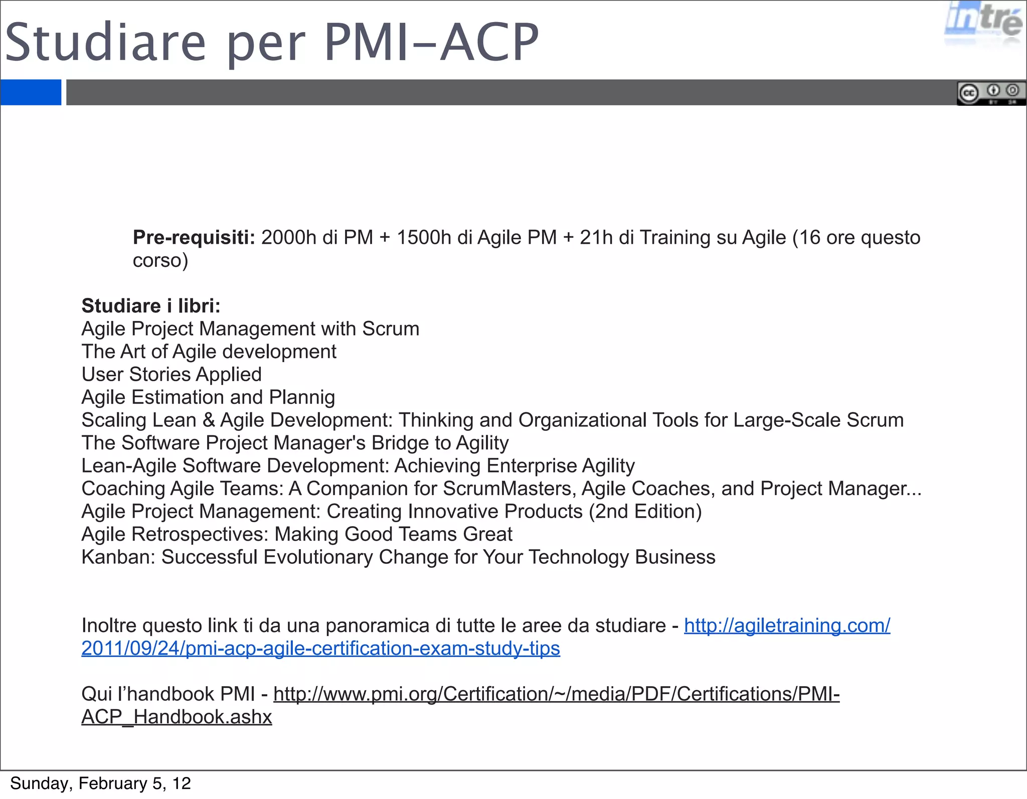 Studiare come Scrum Master 
Seguire il corso di Scrum Master di due giorni 
insegnato da un Scrum Trainer Certificato 
Applicare Scrum su un progetto e/o partecipare ad un 
progetto Scrum 
Studiare il libro di Ken Schware “Agile Project 
Management with Scrum” 
Sostenere un esame online con 40 domande in 60 
minuti. 
Sunday, February 5, 12 
 