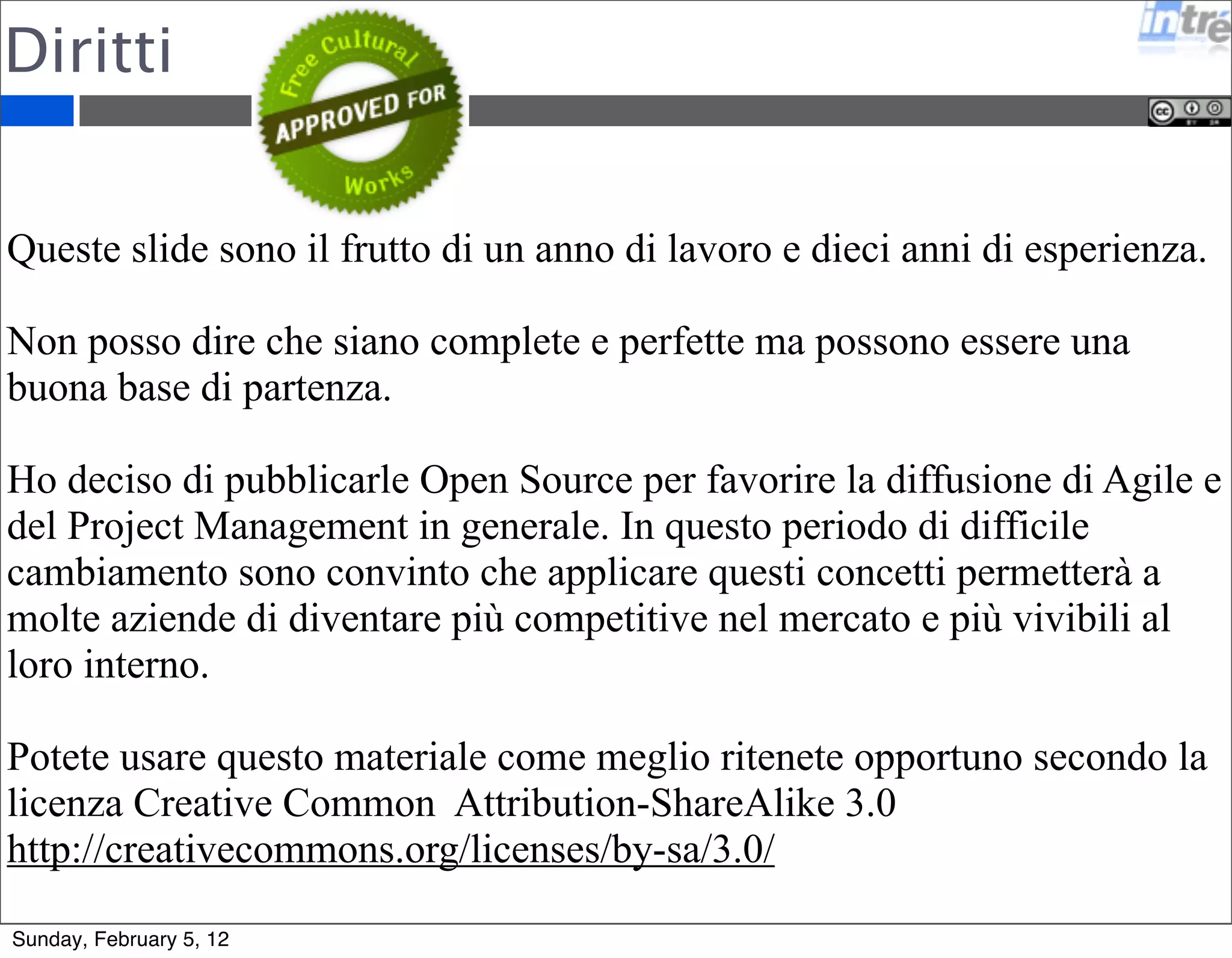 Ringraziamenti 
Si ringraziano tutti i partecipanti ai corsi 2011 per i preziosi 
feedback e la grande partecipazione al corso. 
Si ringrazia Michael Vizdos che con i suoi fumetti mi ha ispirato 
e divertito - www.implementingscrum.com. 
Ringrazio tutti i colleghi di Intré che fanno da cavia per tutte le 
mie sperimentazioni. 
Ringrazio Elena, Arturo e Edoardo per la pazienza che hanno 
avuto durante le mie sere di studio e ricerca. 
Sunday, February 5, 12 
 