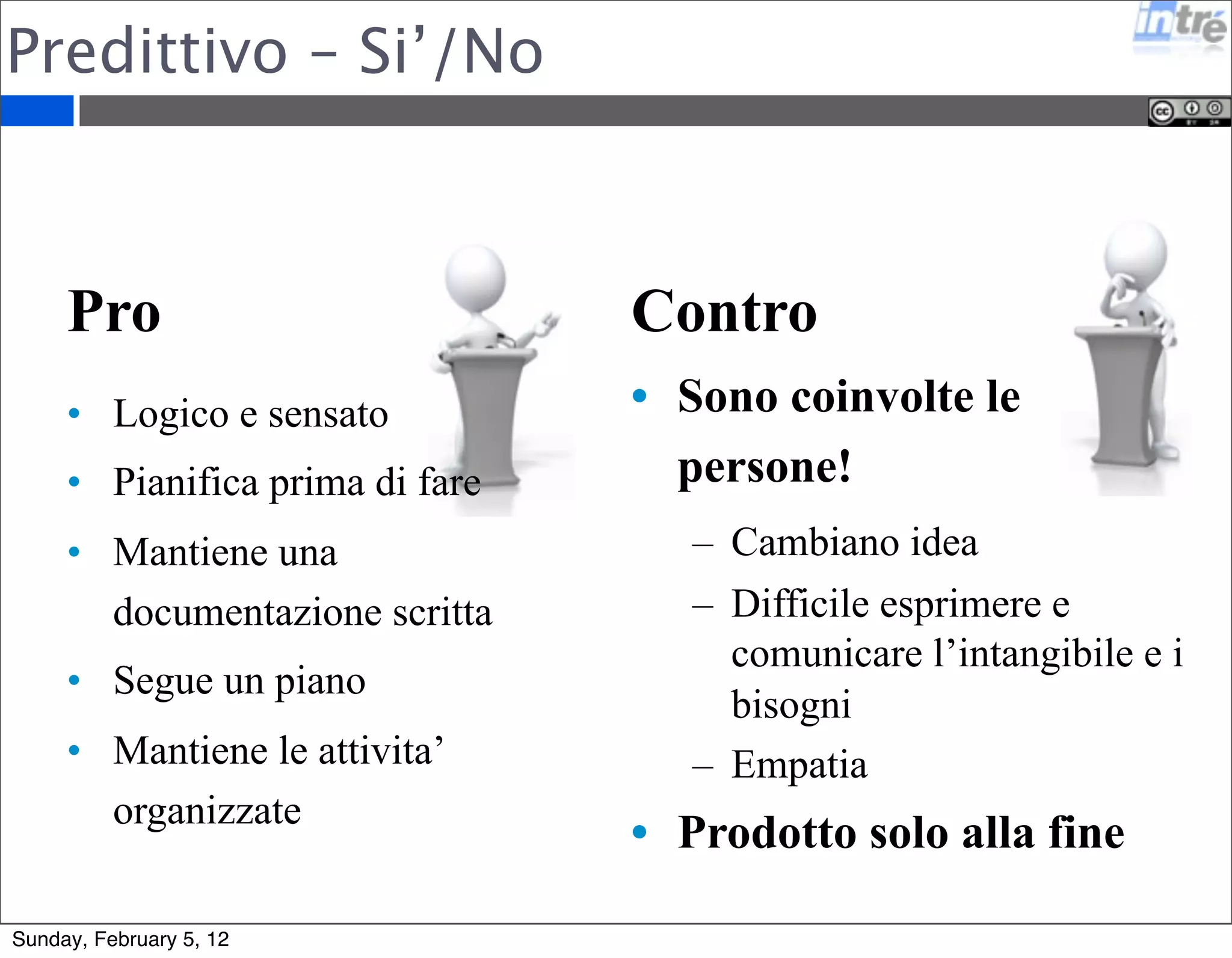 Predittivo – Si’/No 
Pro 
• Logico e sensato 
• Pianifica prima di fare 
• Mantiene una 
documentazione scritta 
• Segue un piano 
• Mantiene le attivita’ 
organizzate 
Contro 
• Sono coinvolte le 
persone! 
– Cambiano idea 
– Difficile esprimere e 
comunicare l’intangibile e i 
bisogni 
– Empatia 
• Prodotto solo alla fine 
Sunday, February 5, 12 
 