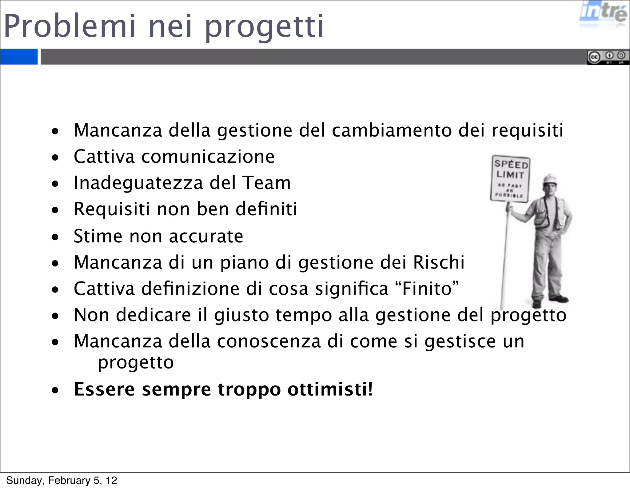 Problemi nei progetti 
• Mancanza della gestione del cambiamento dei requisiti 
• Cattiva comunicazione 
• Inadeguatezza del Team 
• Requisiti non ben definiti 
• Stime non accurate 
• Mancanza di un piano di gestione dei Rischi 
• Cattiva definizione di cosa significa “Finito” 
• Non dedicare il giusto tempo alla gestione del progetto 
• Mancanza della conoscenza di come si gestisce un 
progetto 
• Essere sempre troppo ottimisti! 
Sunday, February 5, 12 
 