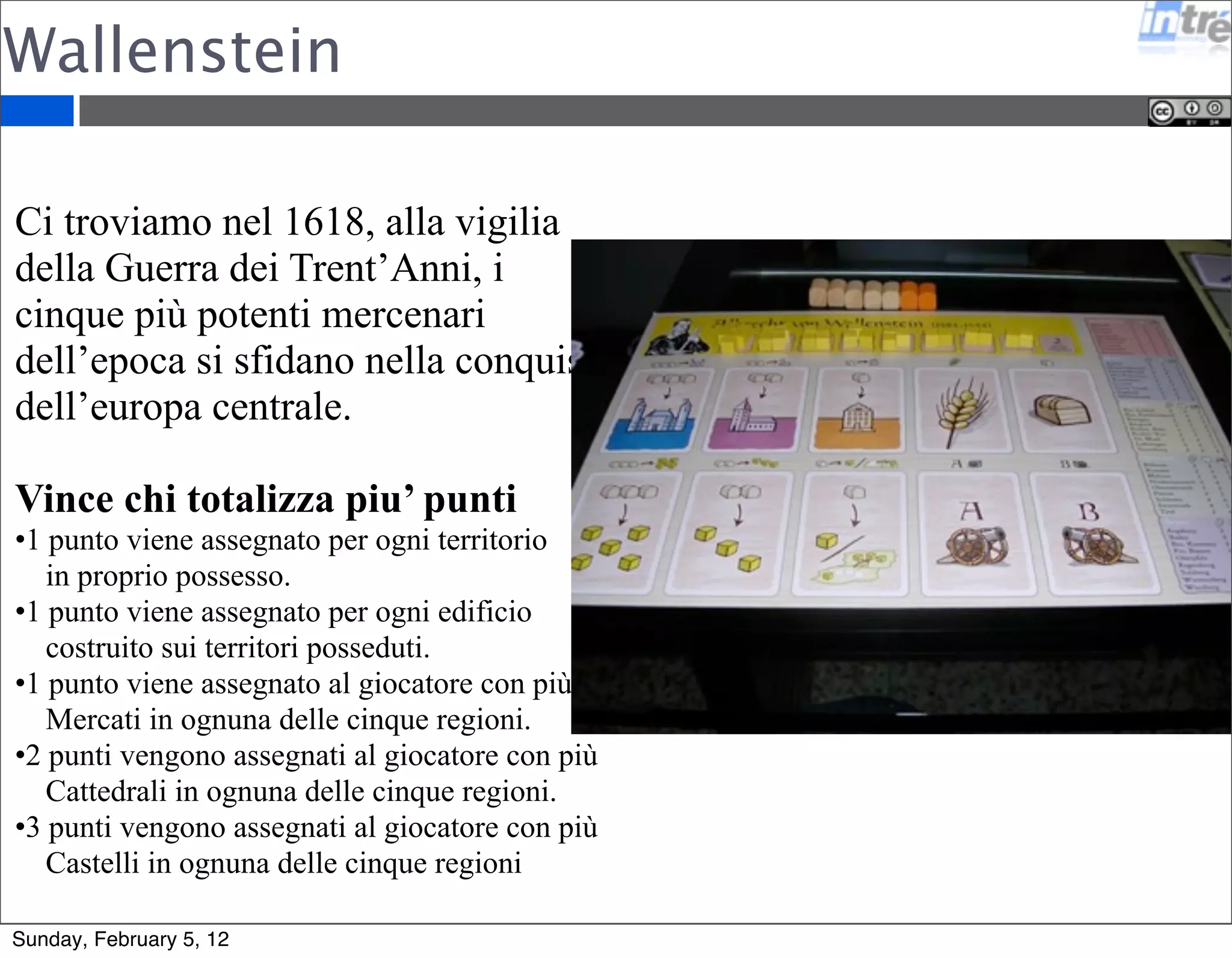 Wallenstein 
Ci troviamo nel 1618, alla vigilia 
della Guerra dei Trent’Anni, i 
cinque più potenti mercenari 
dell’epoca si sfidano nella conquista 
dell’europa centrale. 
Vince chi totalizza piu’ punti 
•1 punto viene assegnato per ogni territorio 
in proprio possesso. 
•1 punto viene assegnato per ogni edificio 
costruito sui territori posseduti. 
•1 punto viene assegnato al giocatore con più 
Mercati in ognuna delle cinque regioni. 
•2 punti vengono assegnati al giocatore con più 
Cattedrali in ognuna delle cinque regioni. 
•3 punti vengono assegnati al giocatore con più 
Castelli in ognuna delle cinque regioni 
Sunday, February 5, 12 
 