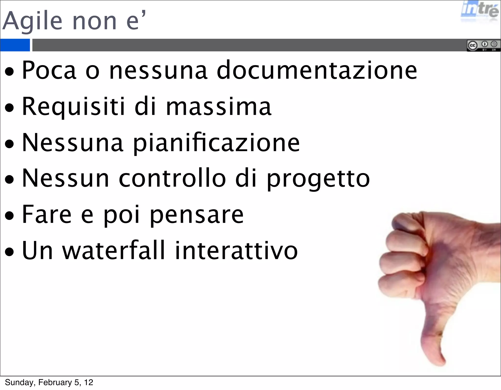 Agile non e’ 
• Poca o nessuna documentazione 
• Requisiti di massima 
• Nessuna pianificazione 
• Nessun controllo di progetto 
• Fare e poi pensare 
• Un waterfall interattivo 
Sunday, February 5, 12 
 