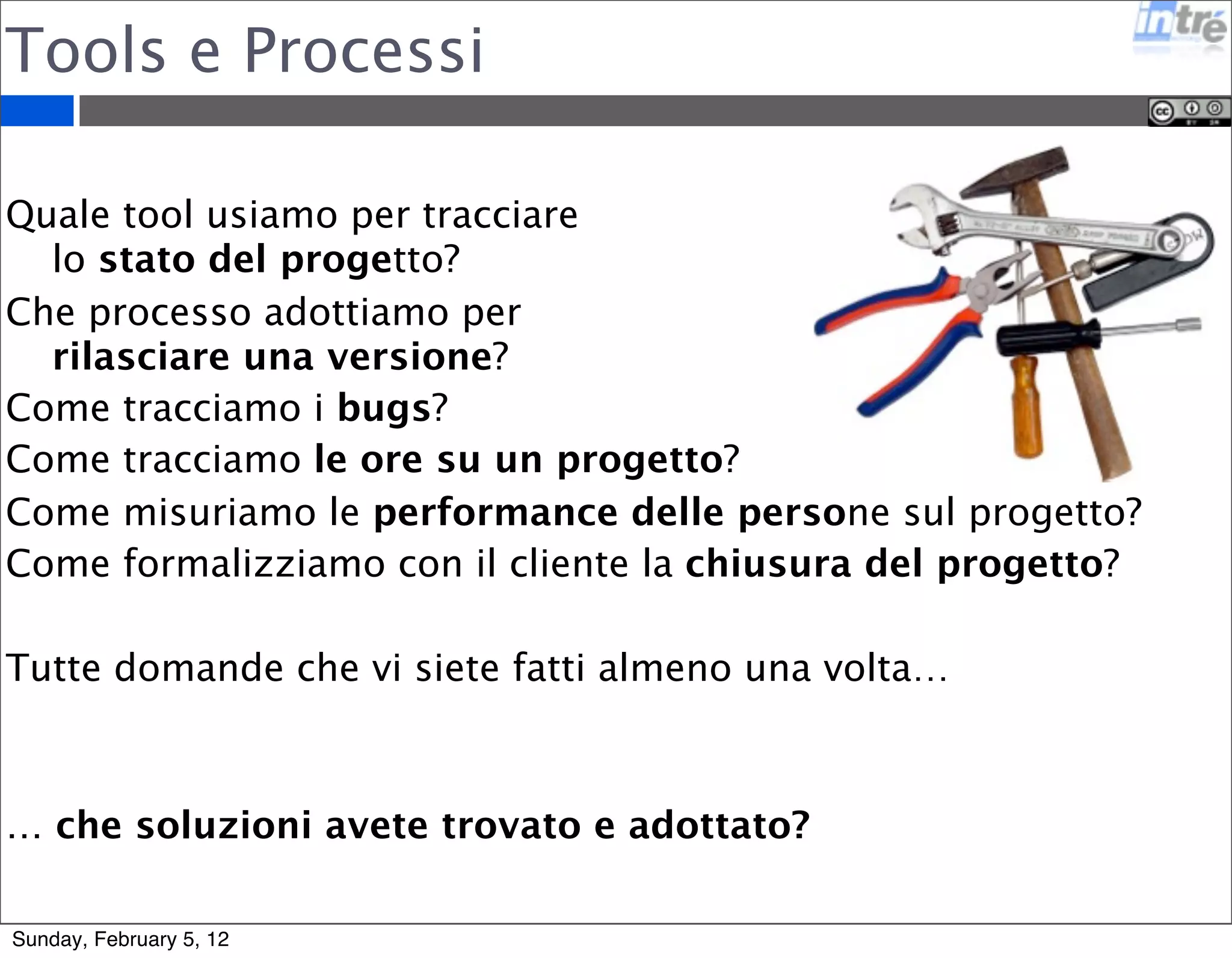 Tools e Processi 
Quale tool usiamo per tracciare 
lo stato del progetto? 
Che processo adottiamo per 
rilasciare una versione? 
Come tracciamo i bugs? 
Come tracciamo le ore su un progetto? 
Come misuriamo le performance delle persone sul progetto? 
Come formalizziamo con il cliente la chiusura del progetto? 
Tutte domande che vi siete fatti almeno una volta… 
… che soluzioni avete trovato e adottato? 
Sunday, February 5, 12 
 