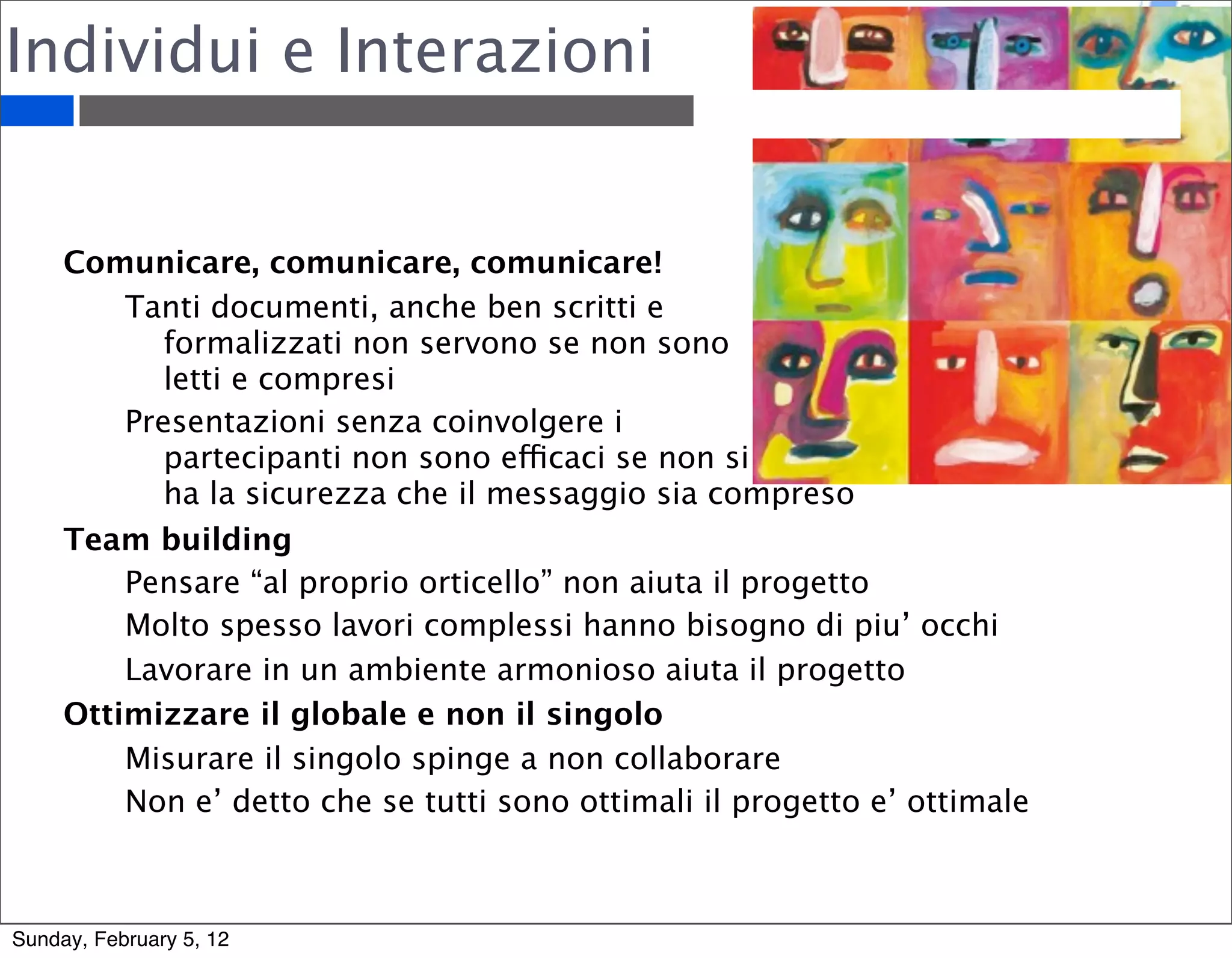 Individui e Interazioni 
Comunicare, comunicare, comunicare! 
Tanti documenti, anche ben scritti e 
formalizzati non servono se non sono 
letti e compresi 
Presentazioni senza coinvolgere i 
partecipanti non sono efficaci se non si 
ha la sicurezza che il messaggio sia compreso 
Team building 
Pensare “al proprio orticello” non aiuta il progetto 
Molto spesso lavori complessi hanno bisogno di piu’ occhi 
Lavorare in un ambiente armonioso aiuta il progetto 
Ottimizzare il globale e non il singolo 
Misurare il singolo spinge a non collaborare 
Non e’ detto che se tutti sono ottimali il progetto e’ ottimale 
Sunday, February 5, 12 
 