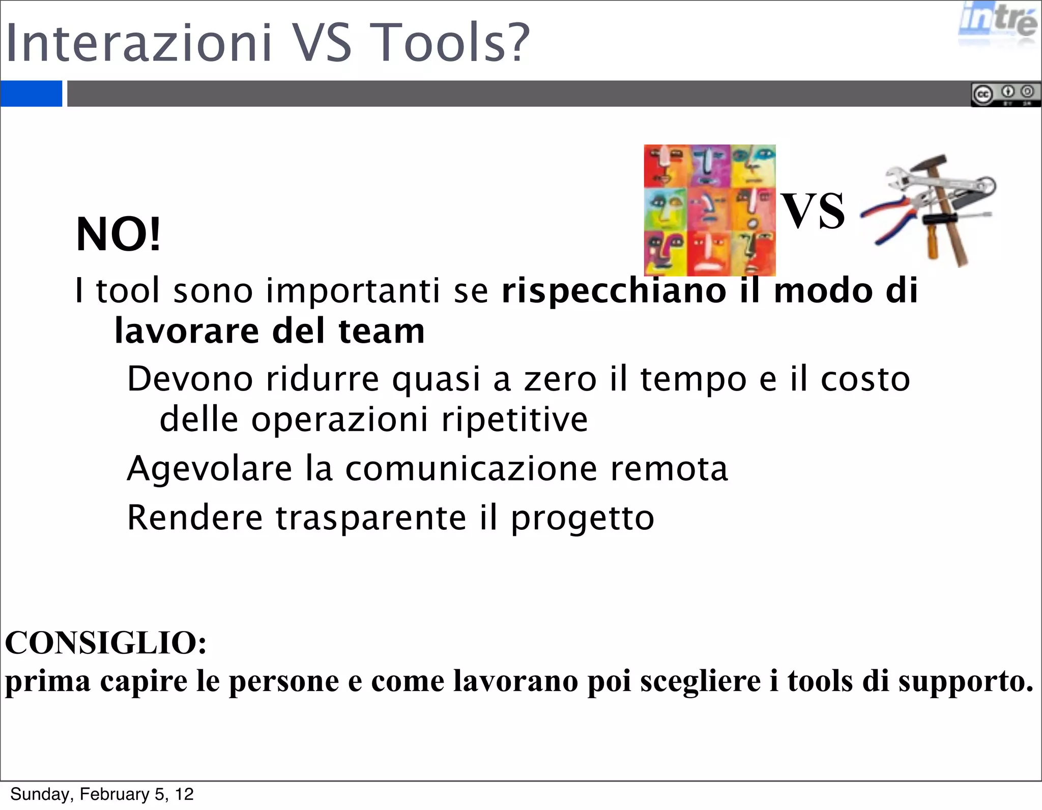 Interazioni VS Tools? 
VS 
NO! 
I tool sono importanti se rispecchiano il modo di 
lavorare del team 
Devono ridurre quasi a zero il tempo e il costo 
delle operazioni ripetitive 
Agevolare la comunicazione remota 
Rendere trasparente il progetto 
CONSIGLIO: 
prima capire le persone e come lavorano poi scegliere i tools di supporto. 
Sunday, February 5, 12 
 