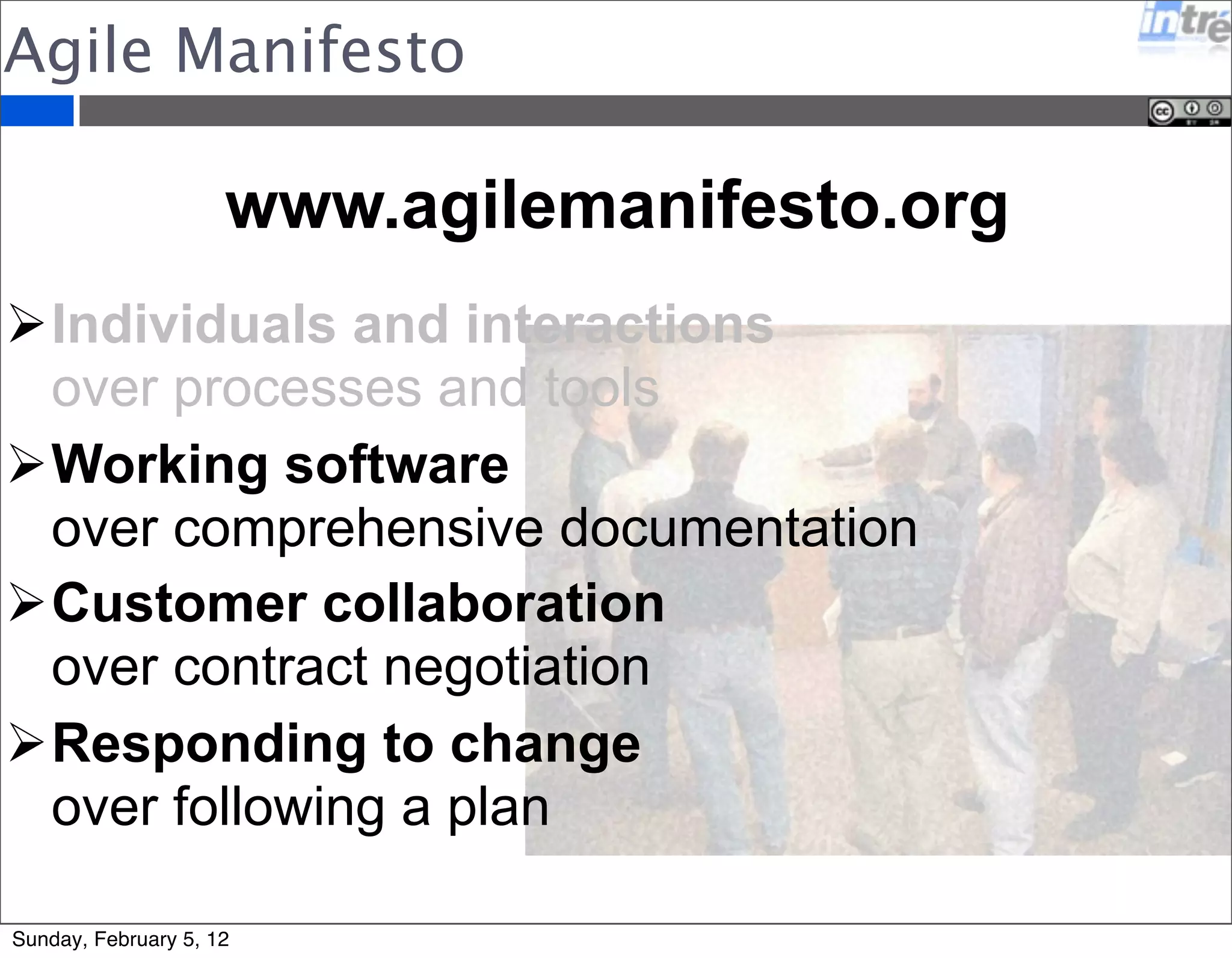 Agile Manifesto 
www.agilemanifesto.org 
Individuals and interactions 
over processes and tools 
Working software 
over comprehensive documentation 
Customer collaboration 
over contract negotiation 
Responding to change 
over following a plan 
Sunday, February 5, 12 
 