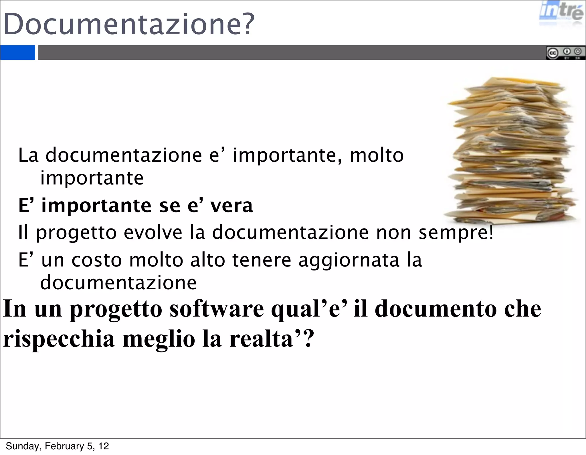 Documentazione? 
La documentazione e’ importante, molto 
importante 
E’ importante se e’ vera 
Il progetto evolve la documentazione non sempre! 
E’ un costo molto alto tenere aggiornata la 
documentazione 
In un progetto software qual’e’ il documento che 
rispecchia meglio la realta’? 
Sunday, February 5, 12 
 
