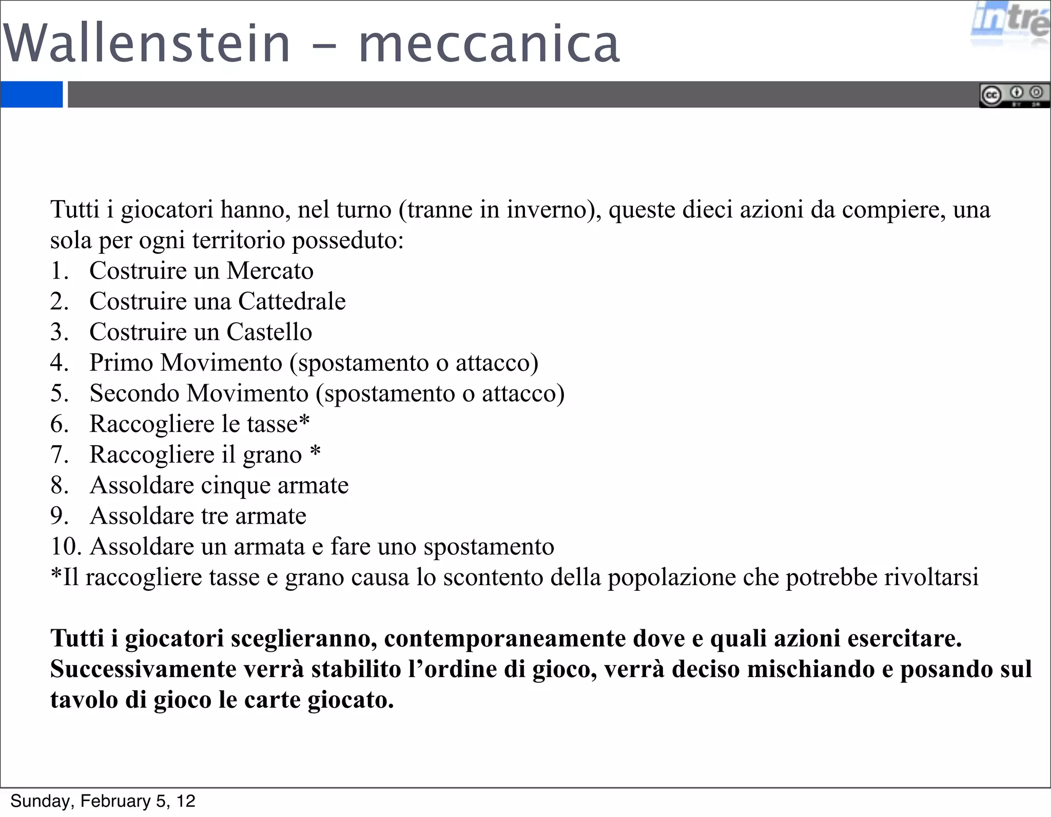 Wallenstein - meccanica 
Tutti i giocatori hanno, nel turno (tranne in inverno), queste dieci azioni da compiere, una 
sola per ogni territorio posseduto: 
1. Costruire un Mercato 
2. Costruire una Cattedrale 
3. Costruire un Castello 
4. Primo Movimento (spostamento o attacco) 
5. Secondo Movimento (spostamento o attacco) 
6. Raccogliere le tasse* 
7. Raccogliere il grano * 
8. Assoldare cinque armate 
9. Assoldare tre armate 
10. Assoldare un armata e fare uno spostamento 
*Il raccogliere tasse e grano causa lo scontento della popolazione che potrebbe rivoltarsi 
Tutti i giocatori sceglieranno, contemporaneamente dove e quali azioni esercitare. 
Successivamente verrà stabilito l’ordine di gioco, verrà deciso mischiando e posando sul 
tavolo di gioco le carte giocato. 
Sunday, February 5, 12 
 