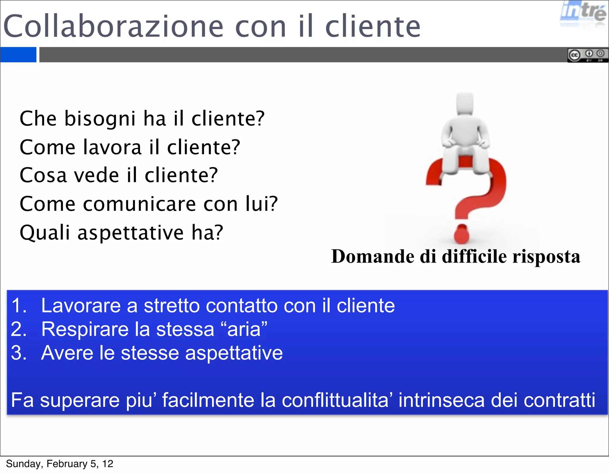 Collaborazione con il cliente 
Domande di difficile risposta 
Che bisogni ha il cliente? 
Come lavora il cliente? 
Cosa vede il cliente? 
Come comunicare con lui? 
Quali aspettative ha? 
1. Lavorare a stretto contatto con il cliente 
2. Respirare la stessa “aria” 
3. Avere le stesse aspettative 
Fa superare piu’ facilmente la conflittualita’ intrinseca dei contratti 
Sunday, February 5, 12 
 