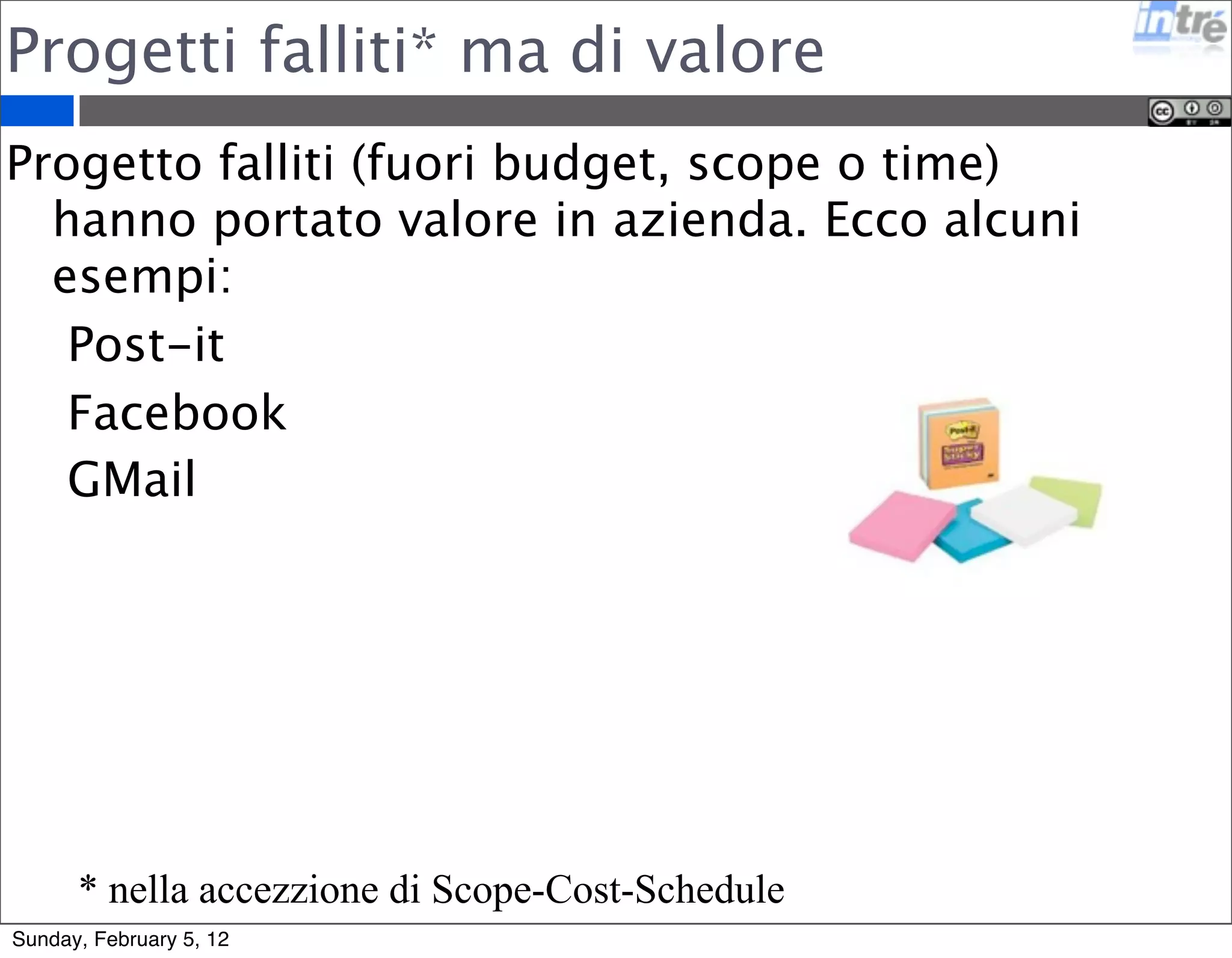 Progetti falliti* ma di valore 
Progetto falliti (fuori budget, scope o time) 
hanno portato valore in azienda. Ecco alcuni 
esempi: 
Post-it 
Facebook 
GMail 
* nella accezzione di Scope-Cost-Schedule 
Sunday, February 5, 12 
 