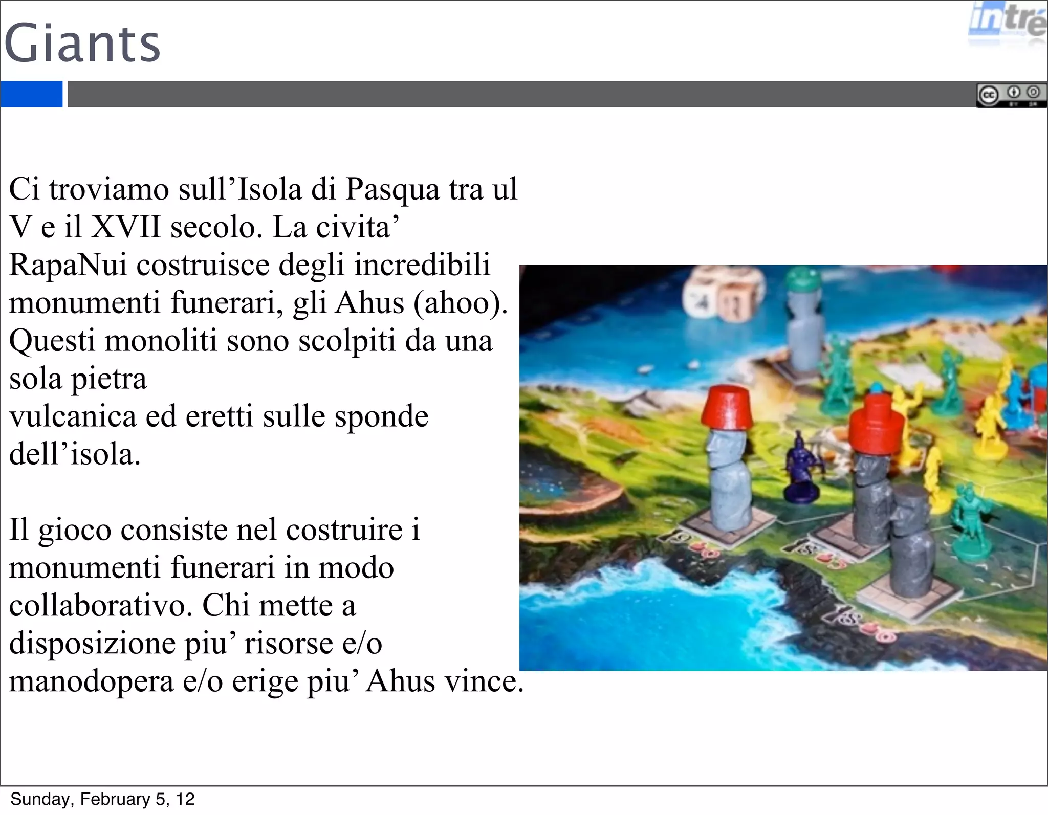 Giants 
Ci troviamo sull’Isola di Pasqua tra ul 
V e il XVII secolo. La civita’ 
RapaNui costruisce degli incredibili 
monumenti funerari, gli Ahus (ahoo). 
Questi monoliti sono scolpiti da una 
sola pietra 
vulcanica ed eretti sulle sponde 
dell’isola. 
Il gioco consiste nel costruire i 
monumenti funerari in modo 
collaborativo. Chi mette a 
disposizione piu’ risorse e/o 
manodopera e/o erige piu’ Ahus vince. 
Sunday, February 5, 12 
 