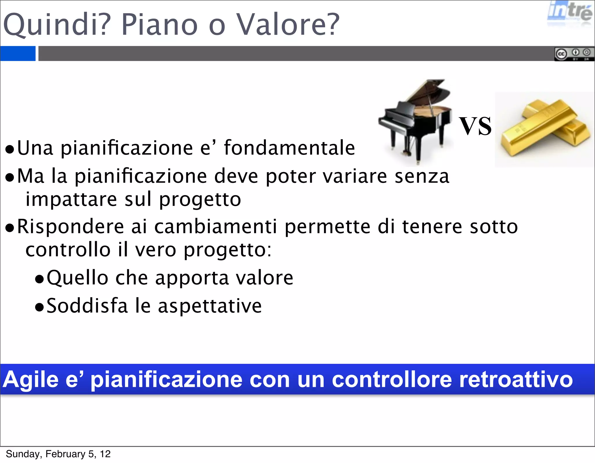 Quindi? Piano o Valore? 
VS 
•Una pianificazione e’ fondamentale 
•Ma la pianificazione deve poter variare senza 
impattare sul progetto 
•Rispondere ai cambiamenti permette di tenere sotto 
controllo il vero progetto: 
•Quello che apporta valore 
•Soddisfa le aspettative 
Agile e’ pianificazione con un controllore retroattivo 
Sunday, February 5, 12 
 