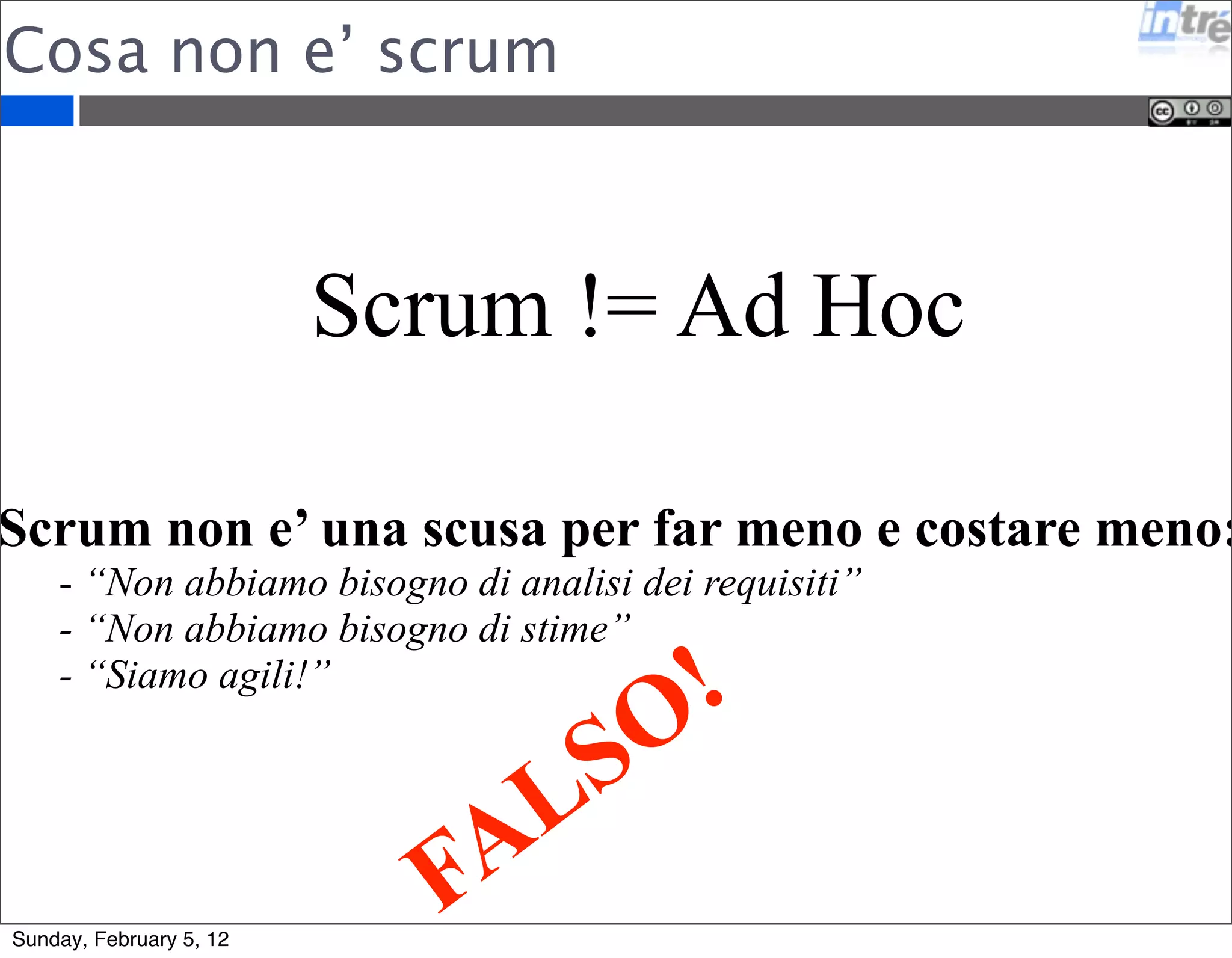 Cosa non e’ scrum 
Scrum != Ad Hoc 
Scrum non e’ una scusa per far meno e costare meno: 
- “Non abbiamo bisogno di analisi dei requisiti” 
- “Non abbiamo bisogno di stime” 
- “Siamo agili!” 
FALSO! 
Sunday, February 5, 12 
 