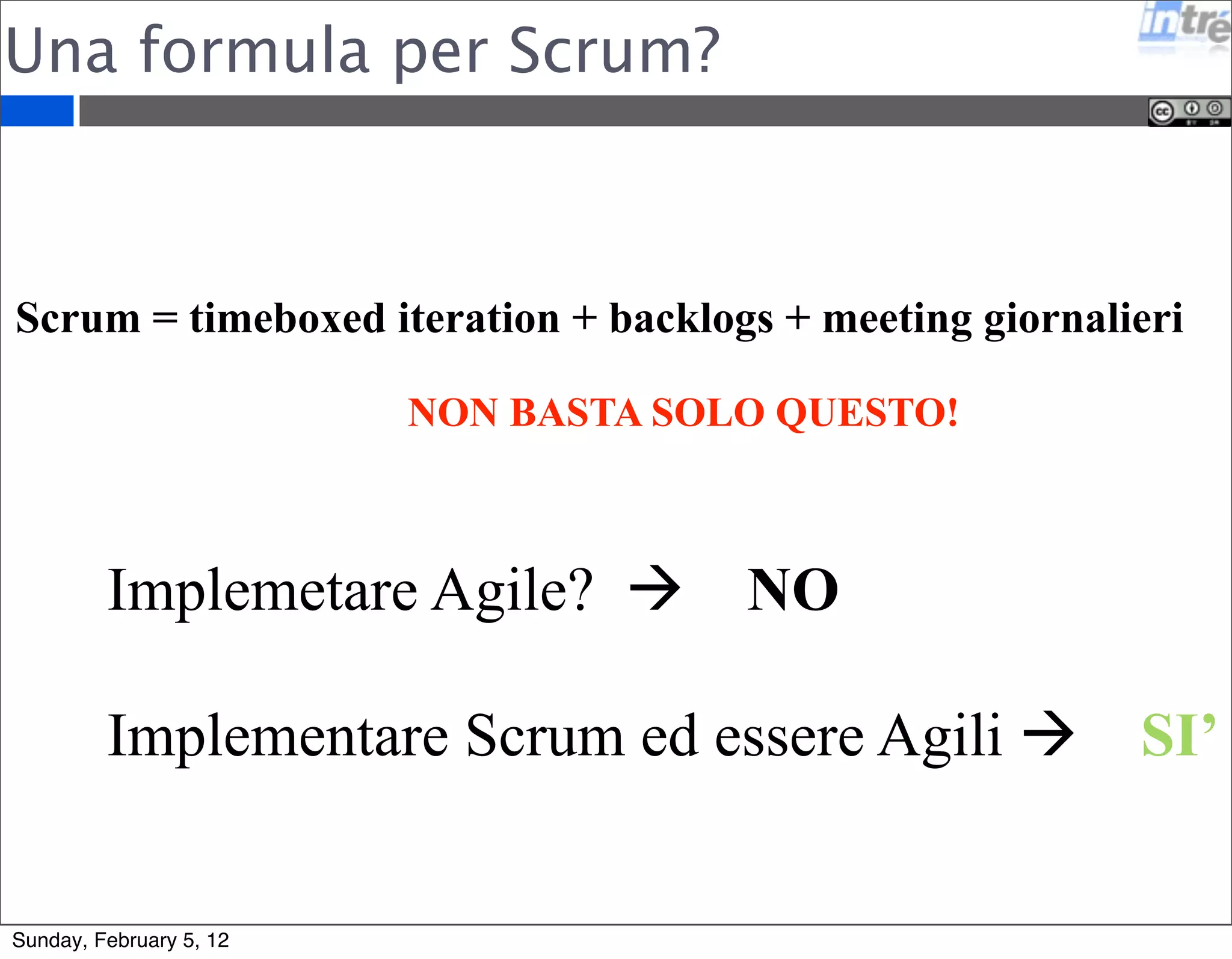 Una formula per Scrum? 
Scrum = timeboxed iteration + backlogs + meeting giornalieri 
NON BASTA SOLO QUESTO! 
Implemetare Agile?  NO 
Implementare Scrum ed essere Agili  SI’ 
Sunday, February 5, 12 
 