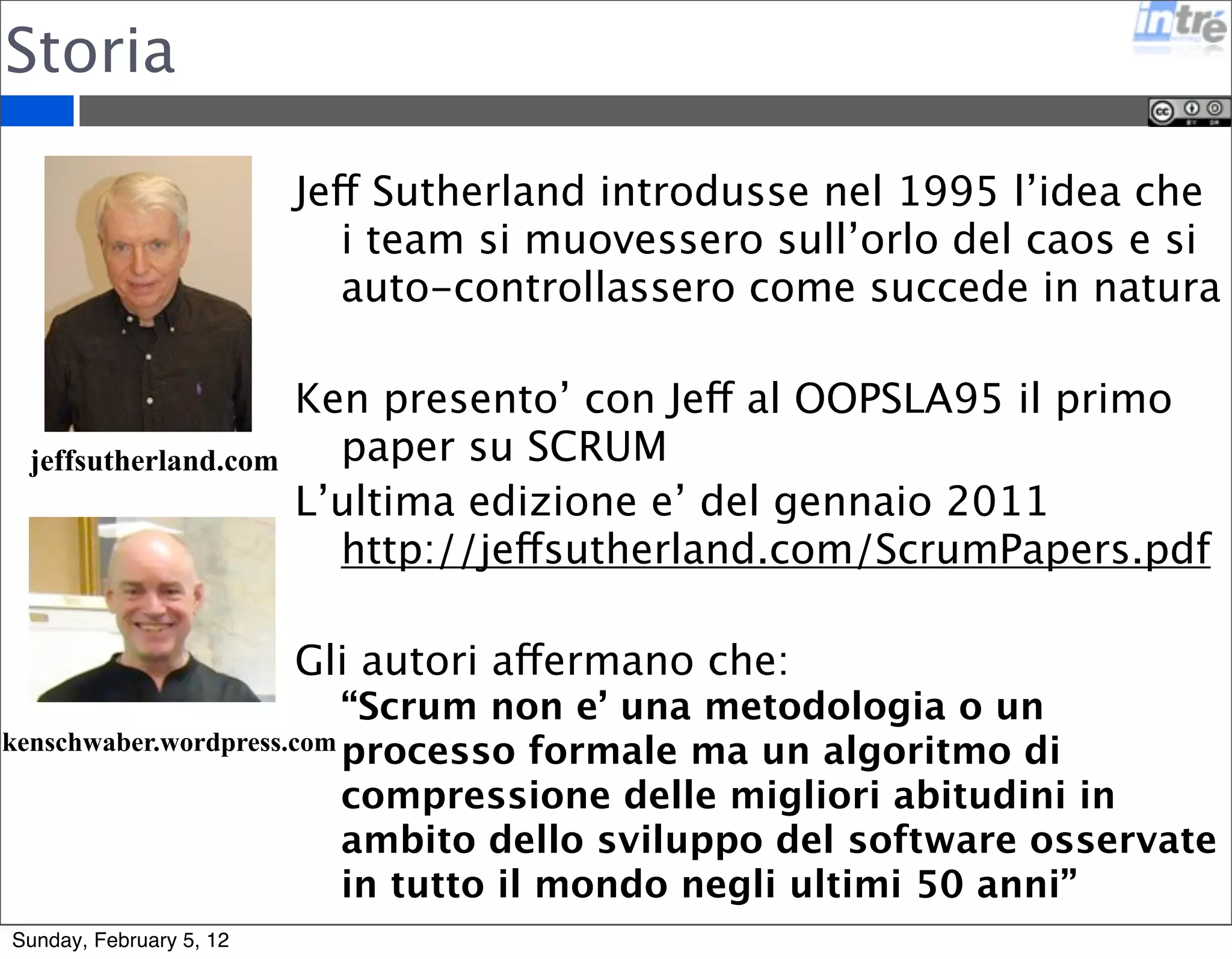 Storia 
jeffsutherland.com 
Jeff Sutherland introdusse nel 1995 l’idea che 
i team si muovessero sull’orlo del caos e si 
auto-controllassero come succede in natura 
Ken presento’ con Jeff al OOPSLA95 il primo 
paper su SCRUM 
L’ultima edizione e’ del gennaio 2011 
http://jeffsutherland.com/ScrumPapers.pdf 
Gli autori affermano che: 
“Scrum non e’ una metodologia o un 
processo formale ma un algoritmo di 
compressione delle migliori abitudini in 
ambito dello sviluppo del software osservate 
in tutto il mondo negli ultimi 50 anni” 
kenschwaber.wordpress.com 
Sunday, February 5, 12 
 