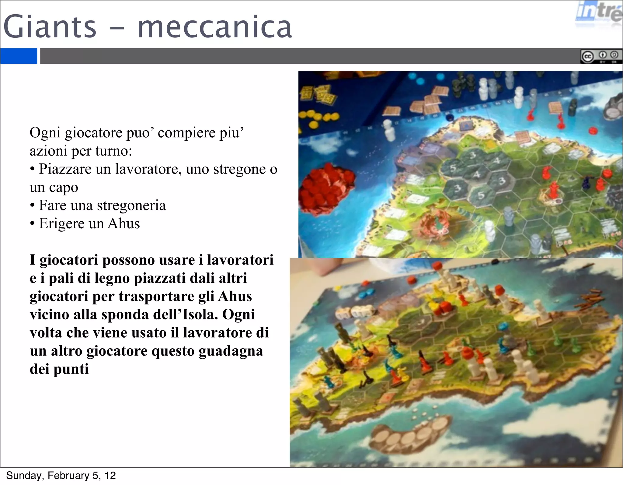 Giants - meccanica 
Ogni giocatore puo’ compiere piu’ 
azioni per turno: 
• Piazzare un lavoratore, uno stregone o 
un capo 
• Fare una stregoneria 
• Erigere un Ahus 
I giocatori possono usare i lavoratori 
e i pali di legno piazzati dali altri 
giocatori per trasportare gli Ahus 
vicino alla sponda dell’Isola. Ogni 
volta che viene usato il lavoratore di 
un altro giocatore questo guadagna 
dei punti 
Sunday, February 5, 12 
 