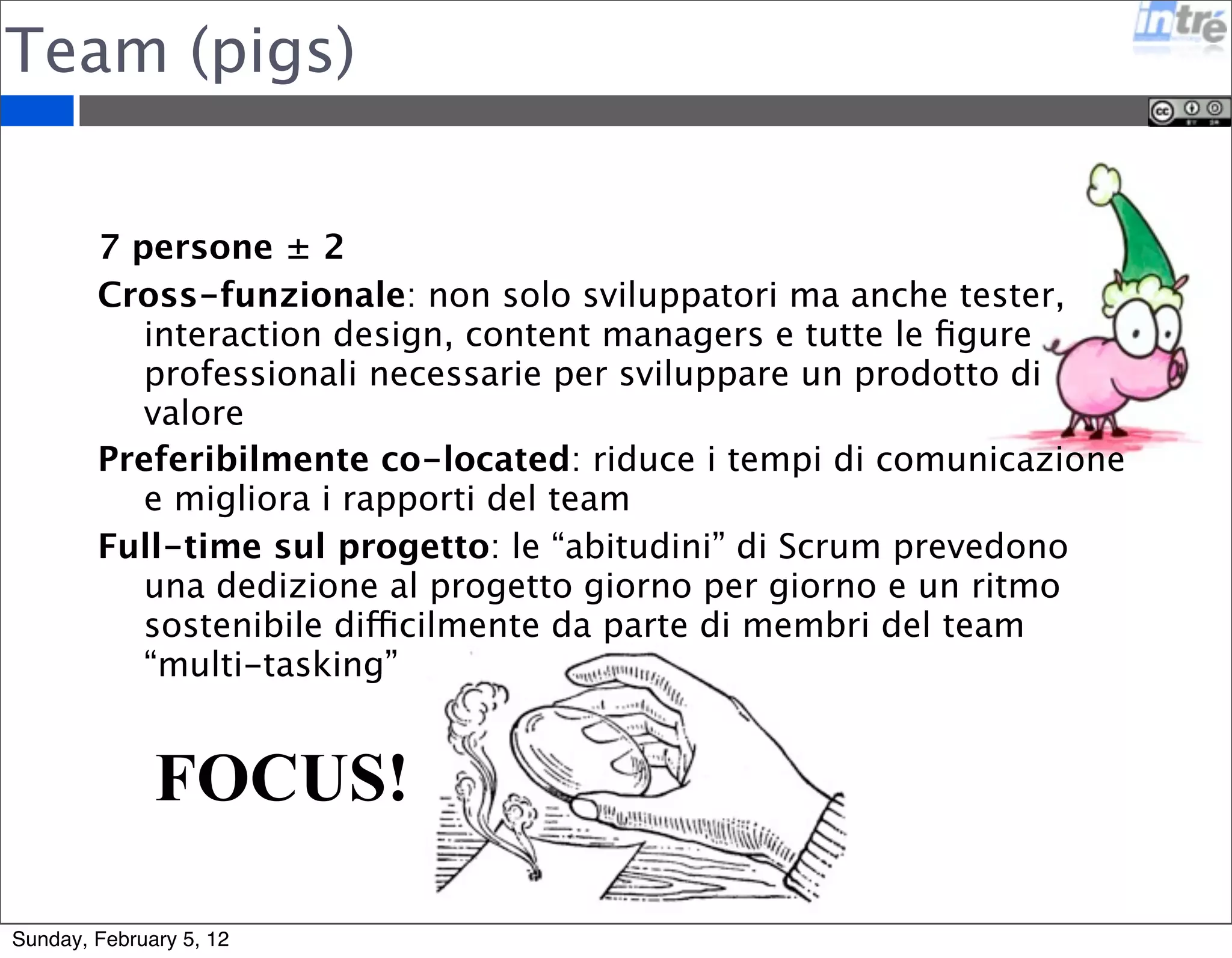 Team (pigs) 
7 persone ± 2 
Cross-funzionale: non solo sviluppatori ma anche tester, 
interaction design, content managers e tutte le figure 
professionali necessarie per sviluppare un prodotto di 
valore 
Preferibilmente co-located: riduce i tempi di comunicazione 
e migliora i rapporti del team 
Full-time sul progetto: le “abitudini” di Scrum prevedono 
una dedizione al progetto giorno per giorno e un ritmo 
sostenibile difficilmente da parte di membri del team 
“multi-tasking” 
FOCUS! 
Sunday, February 5, 12 
 