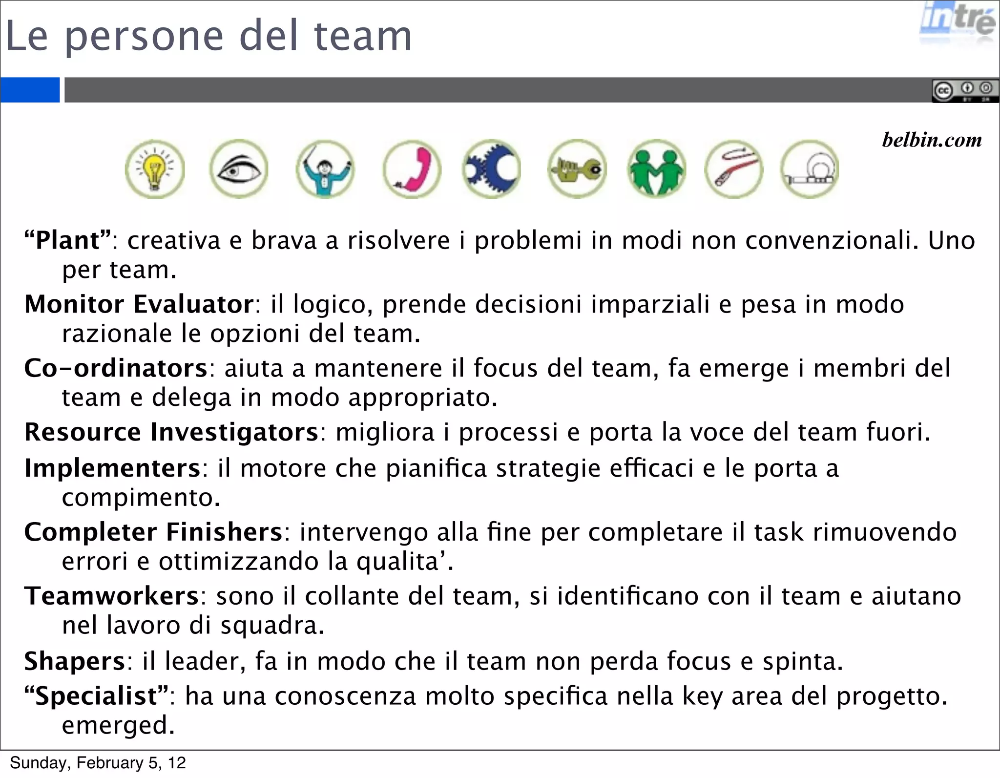 Le persone del team 
belbin.com 
“Plant”: creativa e brava a risolvere i problemi in modi non convenzionali. Uno 
per team. 
Monitor Evaluator: il logico, prende decisioni imparziali e pesa in modo 
razionale le opzioni del team. 
Co-ordinators: aiuta a mantenere il focus del team, fa emerge i membri del 
team e delega in modo appropriato. 
Resource Investigators: migliora i processi e porta la voce del team fuori. 
Implementers: il motore che pianifica strategie efficaci e le porta a 
compimento. 
Completer Finishers: intervengo alla fine per completare il task rimuovendo 
errori e ottimizzando la qualita’. 
Teamworkers: sono il collante del team, si identificano con il team e aiutano 
nel lavoro di squadra. 
Shapers: il leader, fa in modo che il team non perda focus e spinta. 
“Specialist”: ha una conoscenza molto specifica nella key area del progetto. 
emerged. 
Sunday, February 5, 12 
 