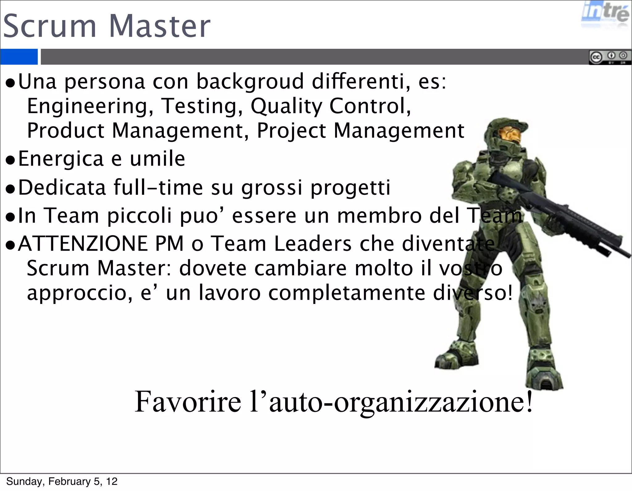Scrum Master 
•Una persona con backgroud differenti, es: 
Engineering, Testing, Quality Control, 
Product Management, Project Management 
•Energica e umile 
•Dedicata full-time su grossi progetti 
•In Team piccoli puo’ essere un membro del Team 
•ATTENZIONE PM o Team Leaders che diventate 
Scrum Master: dovete cambiare molto il vostro 
approccio, e’ un lavoro completamente diverso! 
Favorire l’auto-organizzazione! 
Sunday, February 5, 12 
 