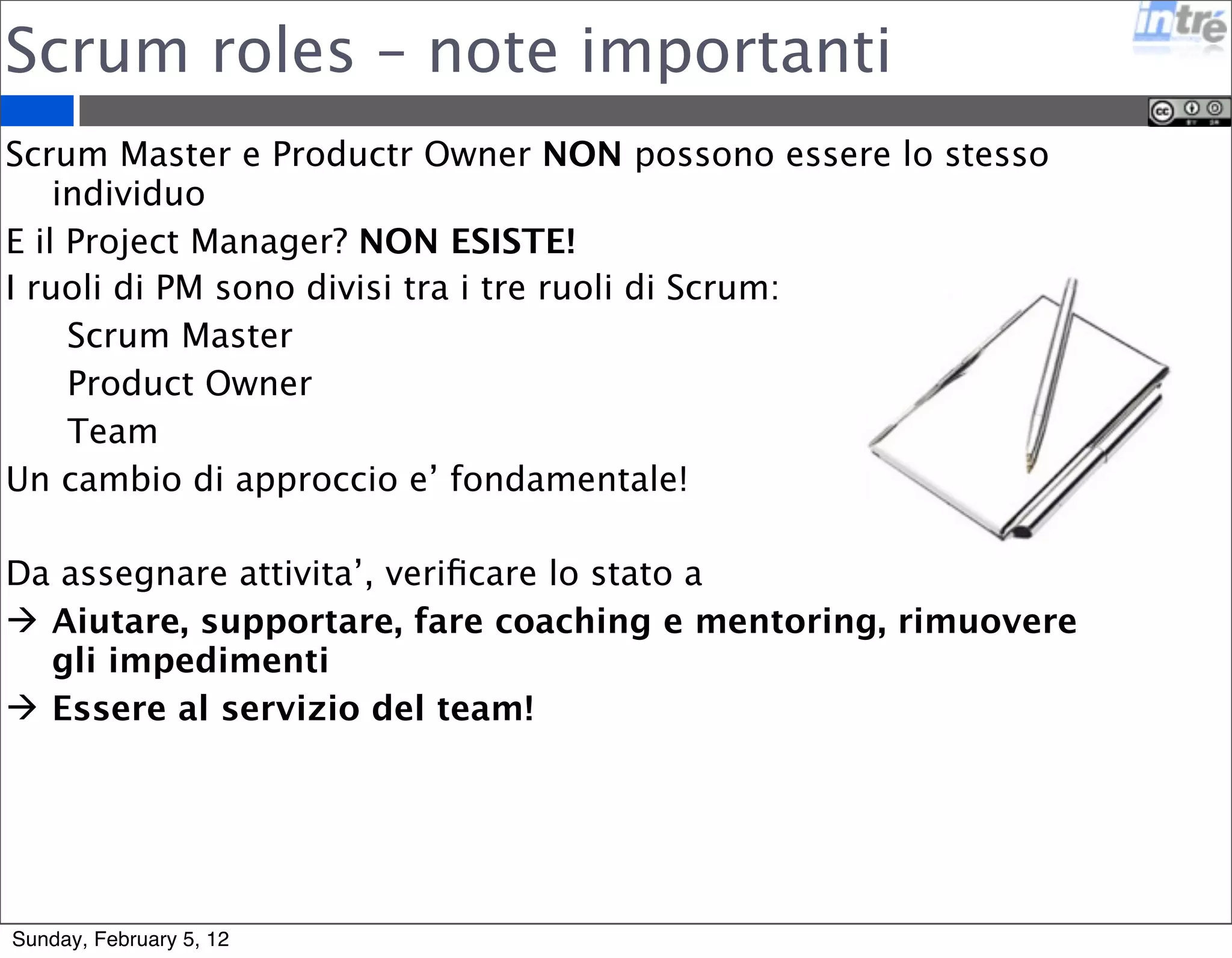 Scrum roles – note importanti 
Scrum Master e Productr Owner NON possono essere lo stesso 
individuo 
E il Project Manager? NON ESISTE! 
I ruoli di PM sono divisi tra i tre ruoli di Scrum: 
Scrum Master 
Product Owner 
Team 
Un cambio di approccio e’ fondamentale! 
Da assegnare attivita’, verificare lo stato a 
 Aiutare, supportare, fare coaching e mentoring, rimuovere 
gli impedimenti 
 Essere al servizio del team! 
Sunday, February 5, 12 
 
