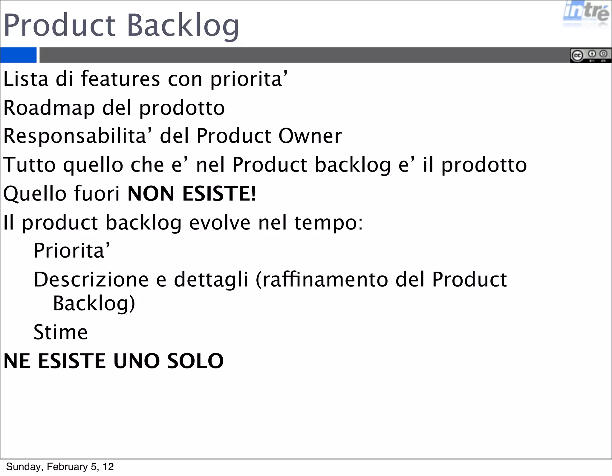 Product Backlog 
Lista di features con priorita’ 
Roadmap del prodotto 
Responsabilita’ del Product Owner 
Tutto quello che e’ nel Product backlog e’ il prodotto 
Quello fuori NON ESISTE! 
Il product backlog evolve nel tempo: 
Priorita’ 
Descrizione e dettagli (raffinamento del Product 
Backlog) 
Stime 
NE ESISTE UNO SOLO 
Sunday, February 5, 12 
 