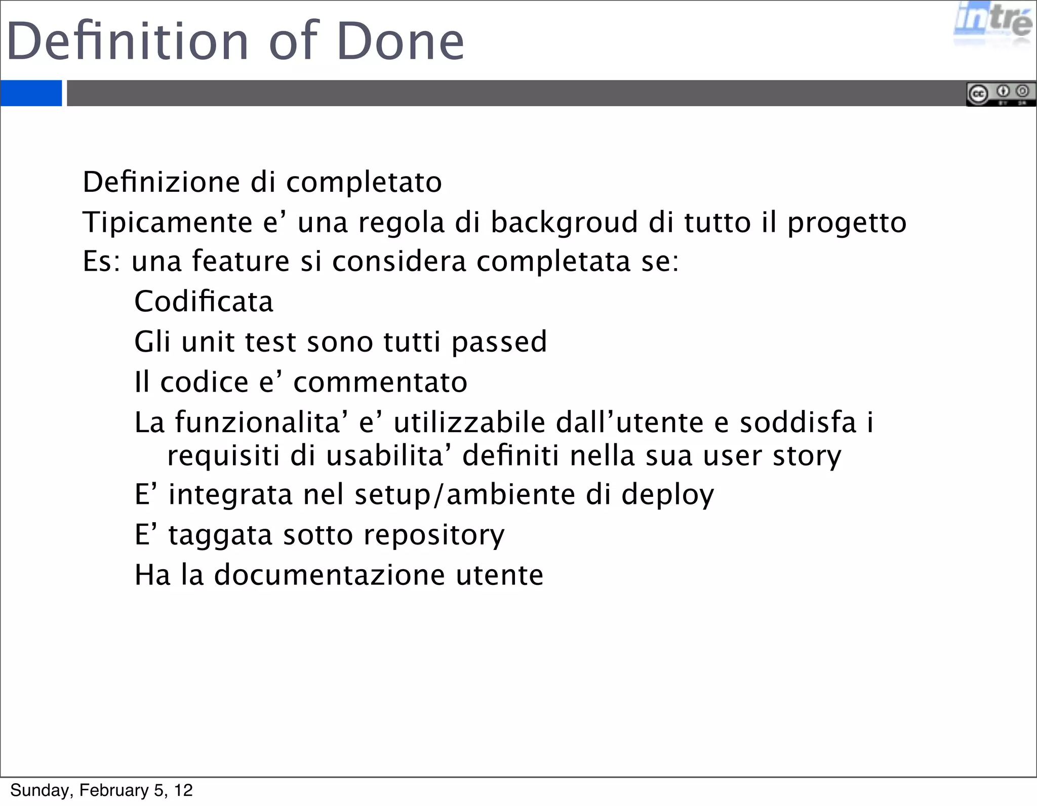 Definition of Done 
Definizione di completato 
Tipicamente e’ una regola di backgroud di tutto il progetto 
Es: una feature si considera completata se: 
Codificata 
Gli unit test sono tutti passed 
Il codice e’ commentato 
La funzionalita’ e’ utilizzabile dall’utente e soddisfa i 
requisiti di usabilita’ definiti nella sua user story 
E’ integrata nel setup/ambiente di deploy 
E’ taggata sotto repository 
Ha la documentazione utente 
Sunday, February 5, 12 
 