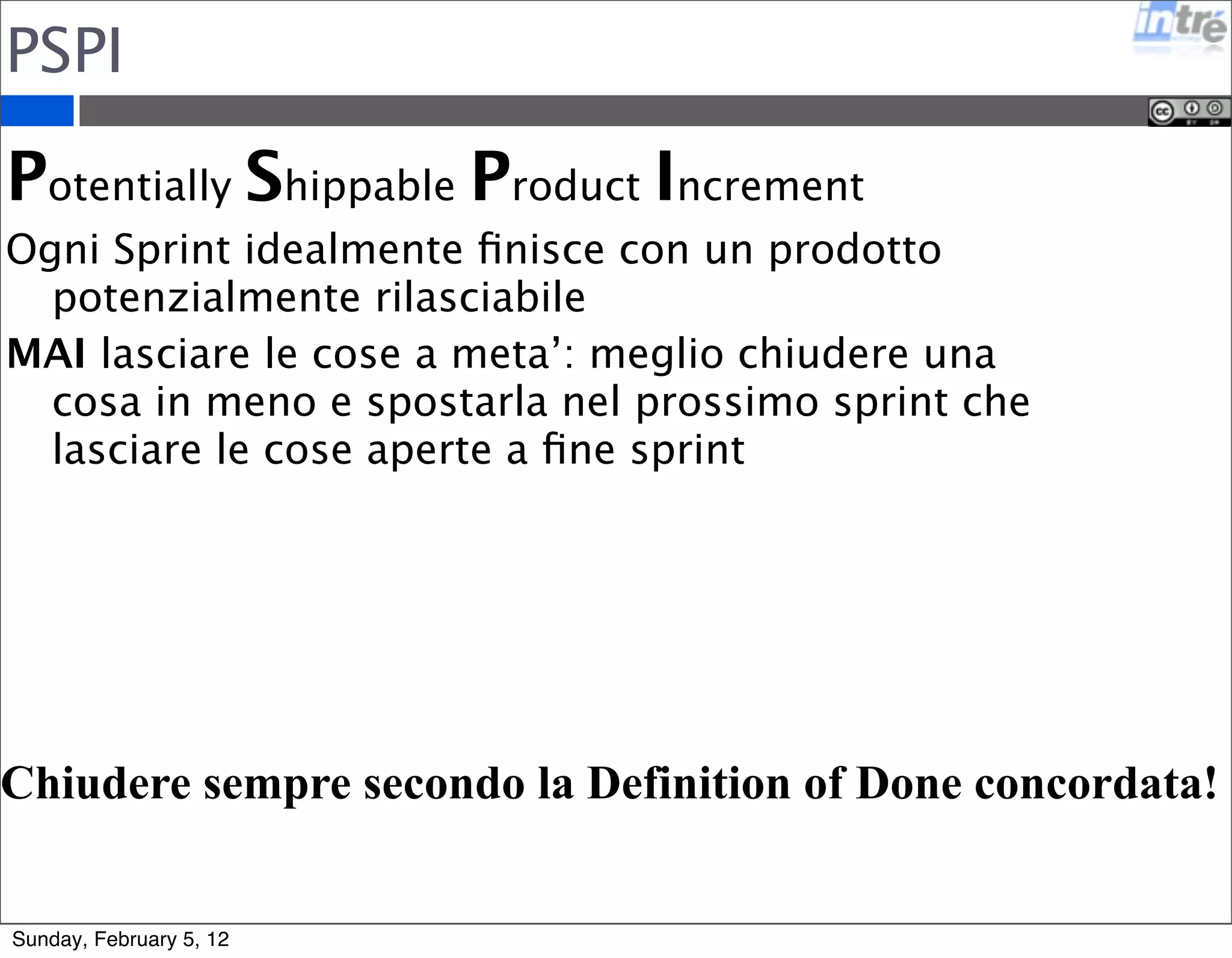 PSPI 
Potentially Shippable Product Increment 
Ogni Sprint idealmente finisce con un prodotto 
potenzialmente rilasciabile 
MAI lasciare le cose a meta’: meglio chiudere una 
cosa in meno e spostarla nel prossimo sprint che 
lasciare le cose aperte a fine sprint 
Chiudere sempre secondo la Definition of Done concordata! 
Sunday, February 5, 12 
 