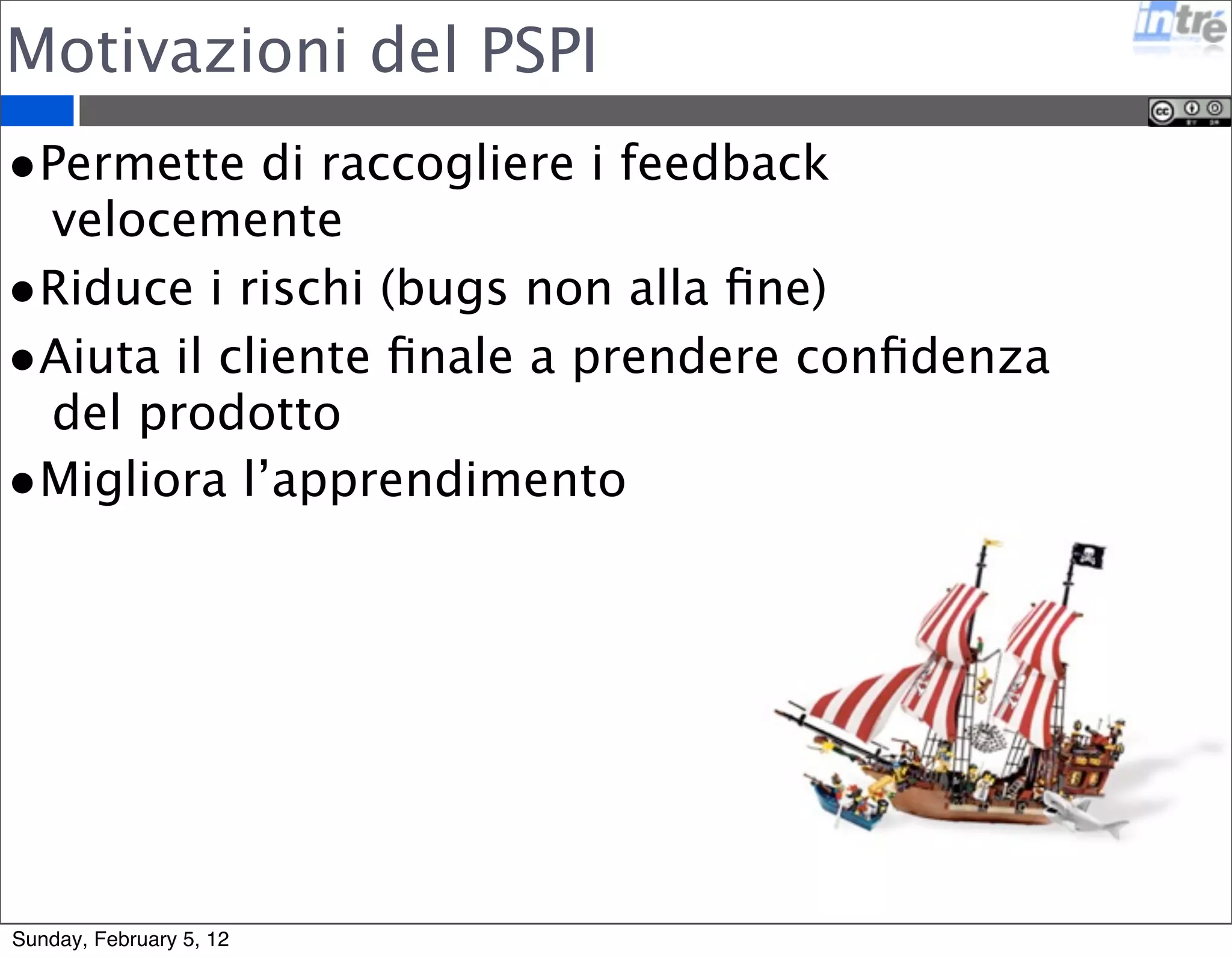 Motivazioni del PSPI 
•Permette di raccogliere i feedback 
velocemente 
•Riduce i rischi (bugs non alla fine) 
•Aiuta il cliente finale a prendere confidenza 
del prodotto 
•Migliora l’apprendimento 
Sunday, February 5, 12 
 