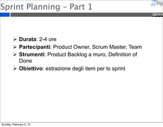 Sprint Planning – Part 1 
 Durata: 2-4 ore 
 Partecipanti: Product Owner, Scrum Master, Team 
 Strumenti: Product Backlog a muro, Definition of 
Done 
 Obiettivo: estrazione degli item per lo sprint 
Sunday, February 5, 12 
 
