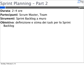 Sprint Planning – Part 2 
Durata: 2-4 ore 
Partecipanti: Scrum Master, Team 
Strumenti: Sprint Backlog a muro 
Obiettivo: definizione e stima dei task per lo Sprint 
Backlog 
Sunday, February 5, 12 
 
