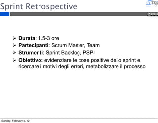 Sprint Retrospective 
 Durata: 1.5-3 ore 
 Partecipanti: Scrum Master, Team 
 Strumenti: Sprint Backlog, PSPI 
 Obiettivo: evidenziare le cose positive dello sprint e 
ricercare i motivi degli errori, metabolizzare il processo 
Sunday, February 5, 12 
 
