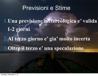 Previsioni e Stime 
1.Una previsione metereologica e’ valida 
1-2 giorni 
2.Al terzo giorno e’ gia’ molto incerta 
3.Oltre il terzo e’ una speculazione 
Sunday, February 5, 12 
 